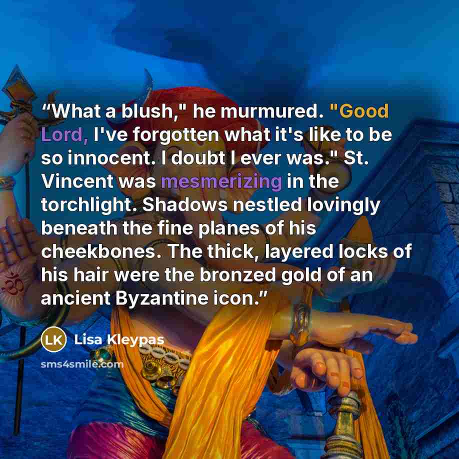 “What a blush," he murmured. "Good Lord, I've forgotten what it's like to be so innocent. I doubt I ever was." St. Vincent was mesmerizing in the torchlight. Shadows nestled lovingly beneath the fine planes of his cheekbones. The thick, layered locks of his hair were the bronzed gold of an ancient…” quote by Lisa Kleypas