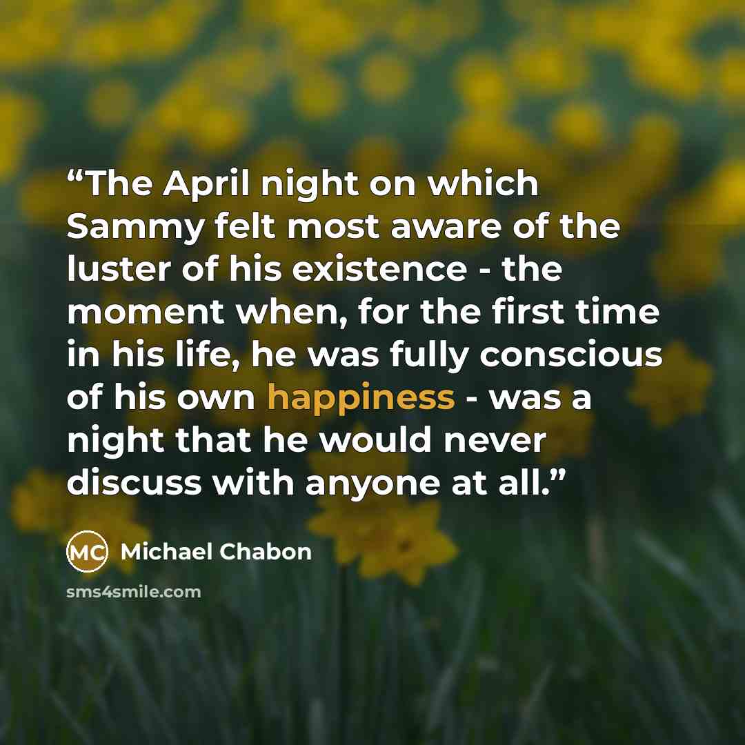 “The April night on which Sammy felt most aware of the luster of his existence - the moment when, for the first time in his life, he was fully conscious of his own happiness - was a night that he would never discuss with anyone at all.” quote by Michael Chabon