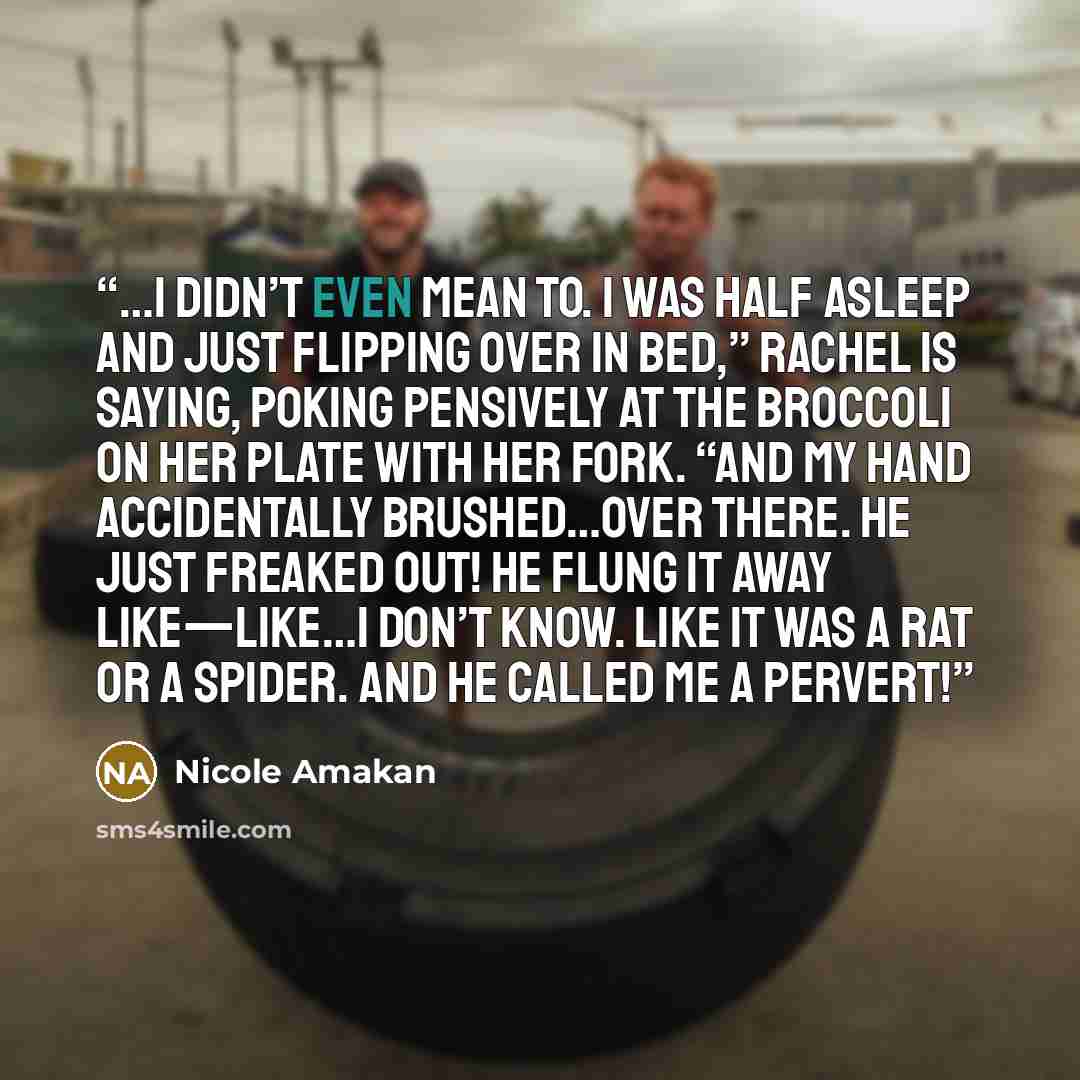 “…I didn’t even mean to. I was half asleep and just flipping over in bed,” Rachel is saying, poking pensively at the broccoli on her plate with her fork. “And my hand accidentally brushed…over there. He just freaked out! He flung it away like—like…I don’t know. Like it was a rat or a spider. And he…” quote by Nicole Amakan