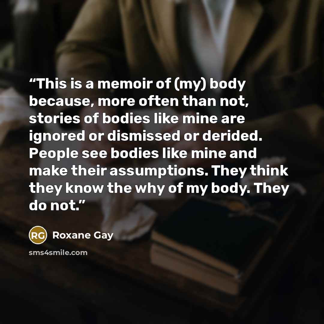 “This is a memoir of (my) body because, more often than not, stories of bodies like mine are ignored or dismissed or derided. People see bodies like mine and make their assumptions. They think they know the why of my body. They do not.” quote by Roxane Gay