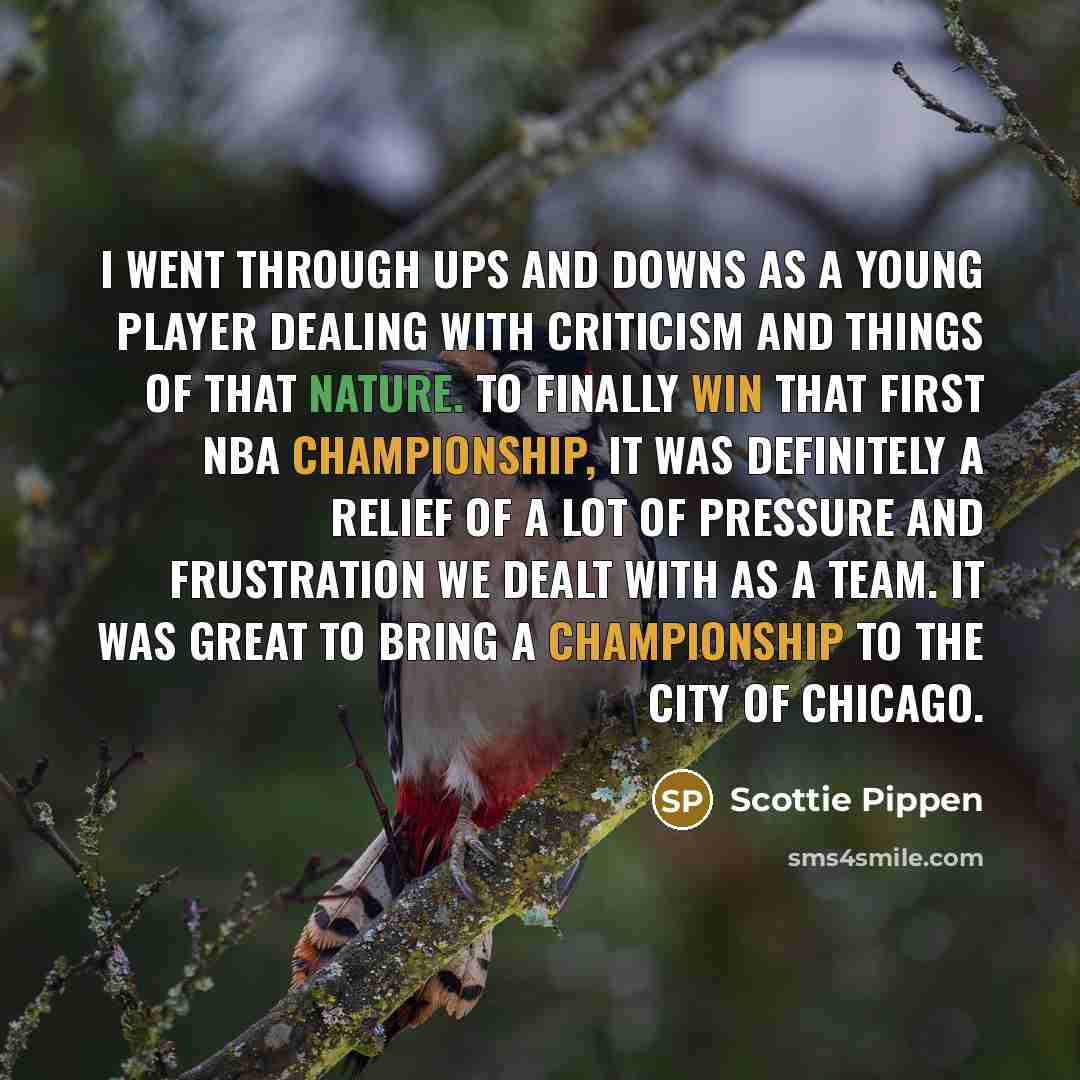 “I went through ups and downs as a young player dealing with criticism and things of that nature. To finally win that first NBA championship, it was definitely a relief of a lot of pressure and frustration we dealt with as a team. It was great to bring a championship to the city of Chicago.” quote by Scottie Pippen