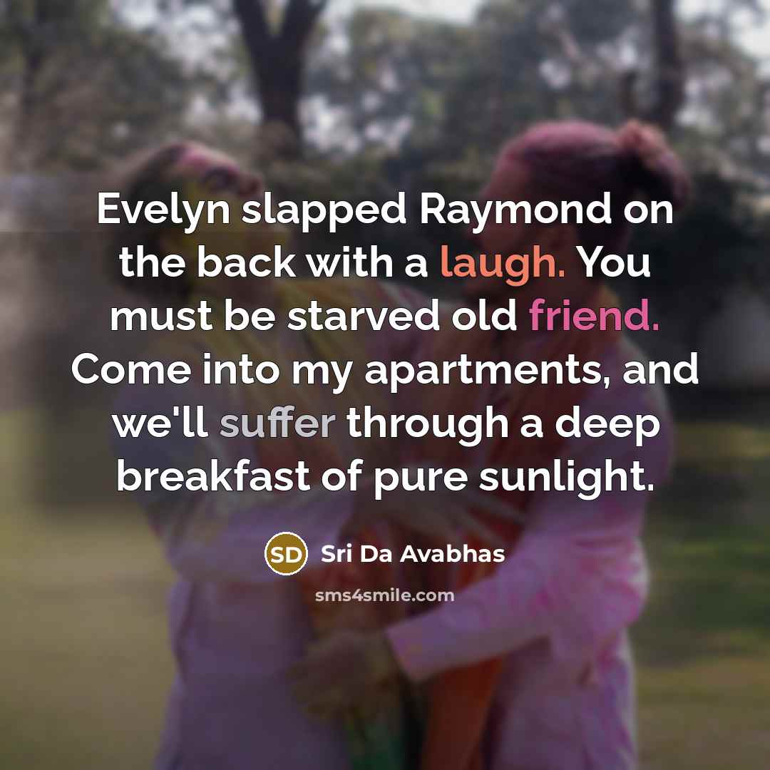 “Evelyn slapped Raymond on the back with a laugh. You must be starved old friend. Come into my apartments, and we'll suffer through a deep breakfast of pure sunlight.” quote by Sri Da Avabhas
