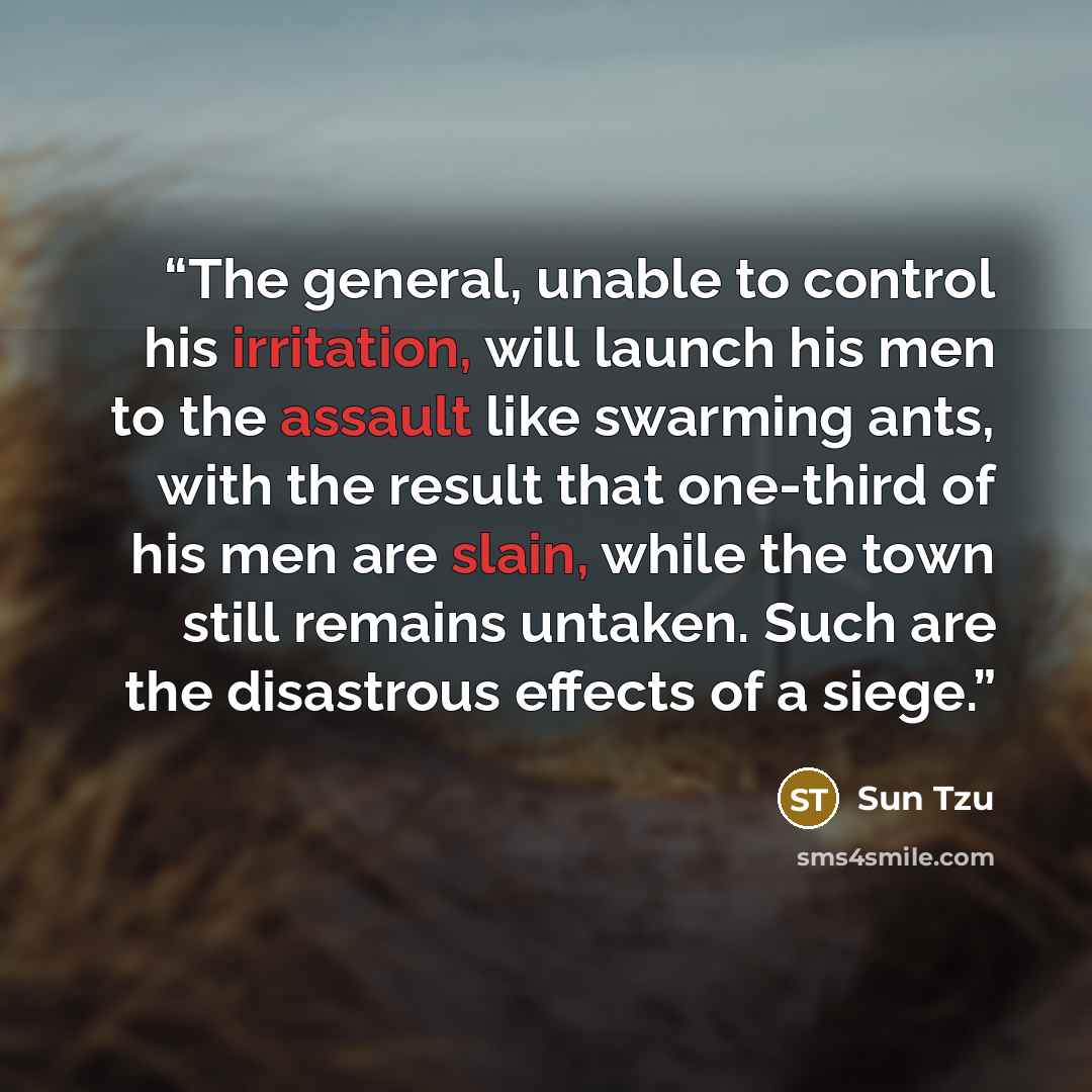 “The general, unable to control his irritation, will launch his men to the assault like swarming ants, with the result that one-third of his men are slain, while the town still remains untaken. Such are the disastrous effects of a siege.” quote by Sun Tzu