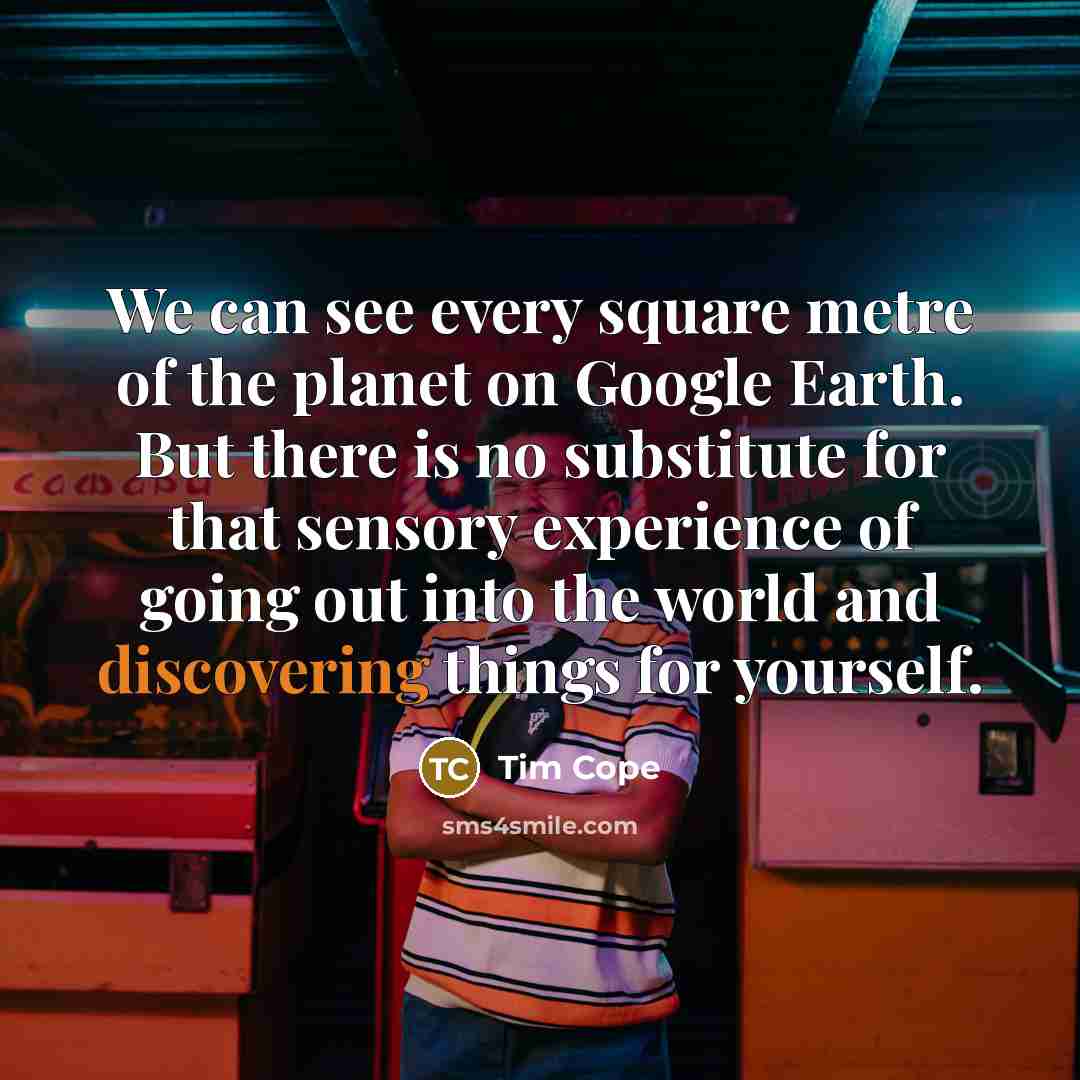 “We can see every square metre of the planet on Google Earth. But there is no substitute for that sensory experience of going out into the world and discovering things for yourself.” quote by Tim Cope