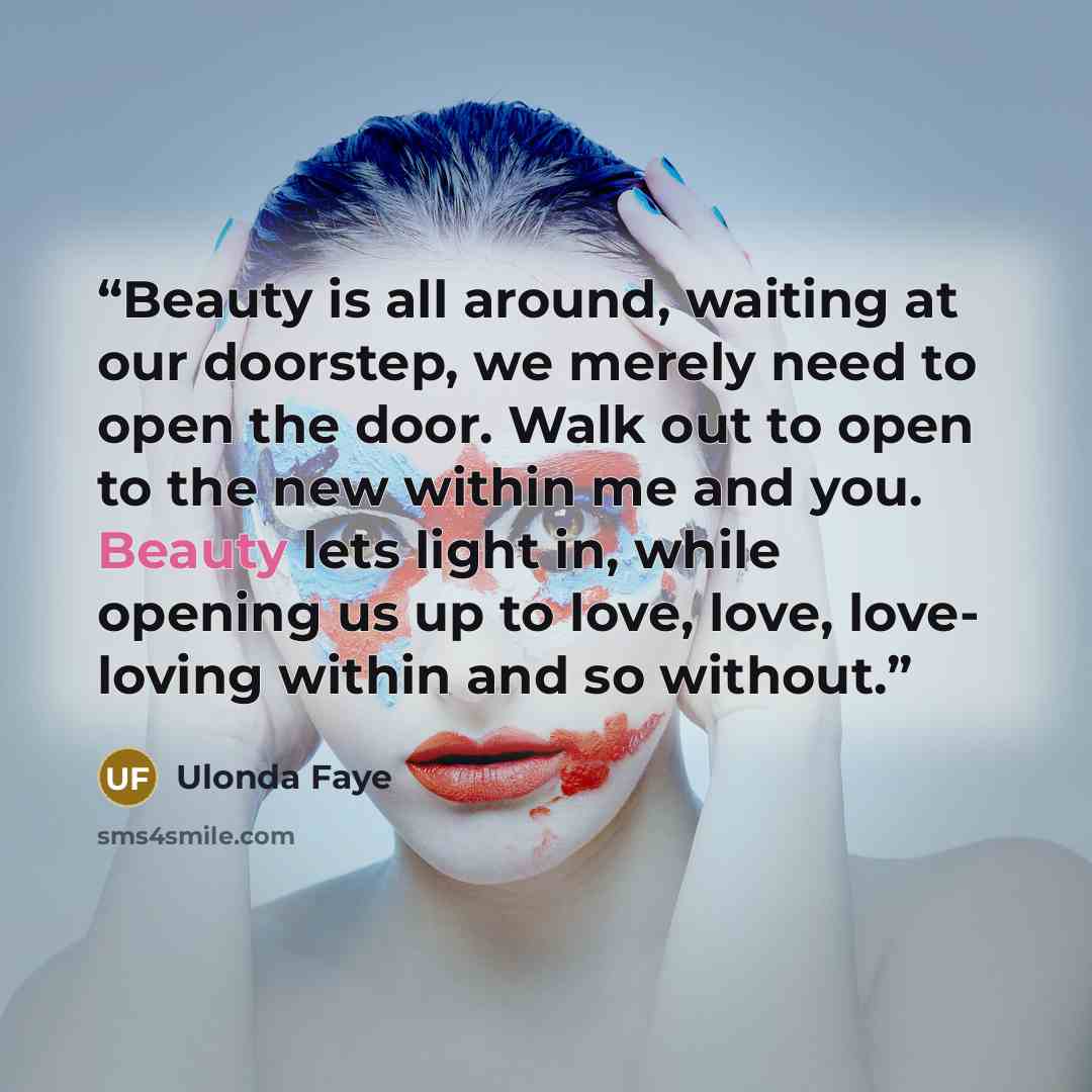 “Beauty is all around, waiting at our doorstep, we merely need to open the door. Walk out to open to the new within me and you. Beauty lets light in, while opening us up to love, love, love- loving within and so without.” quote by Ulonda Faye