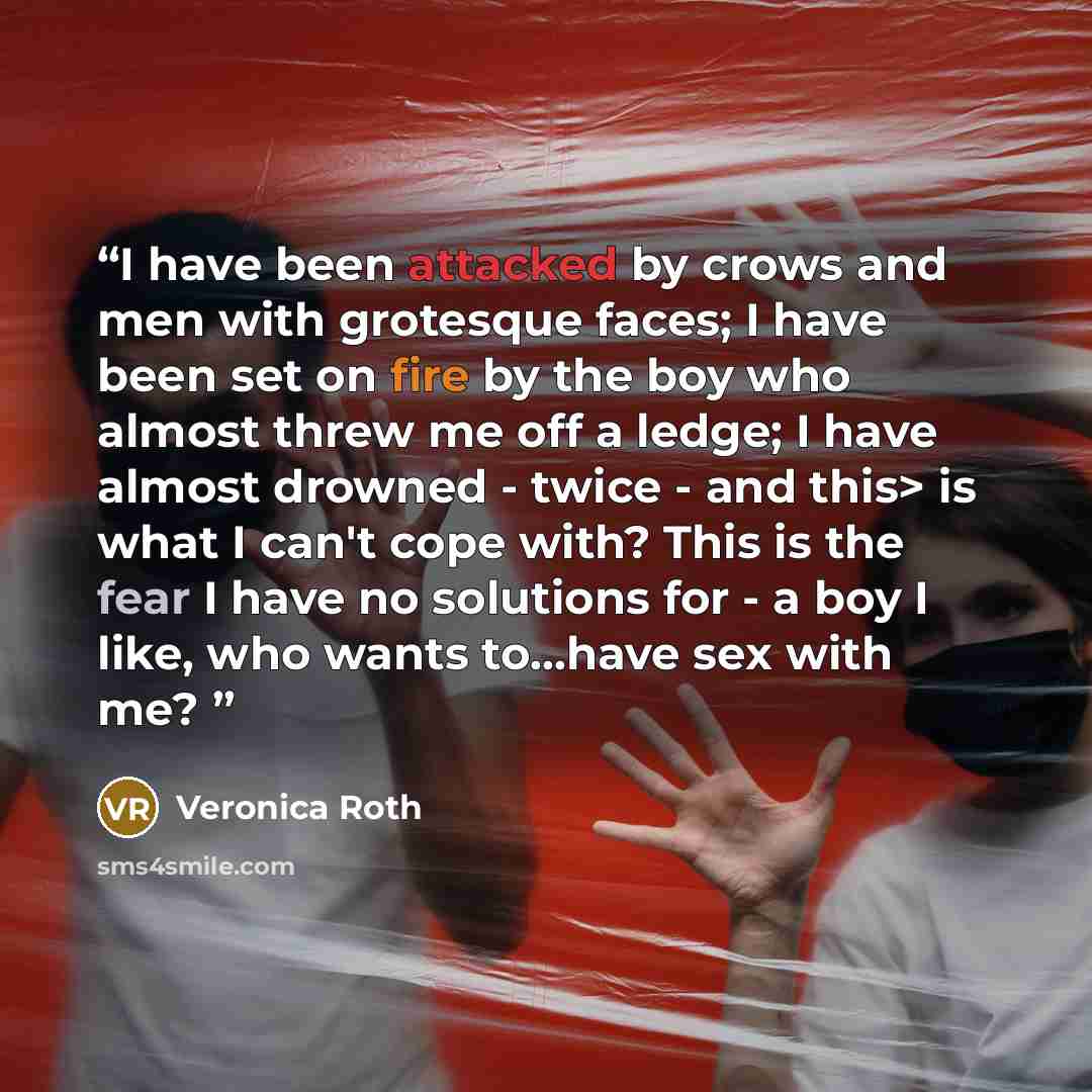 “I have been attacked by crows and men with grotesque faces; I have been set on fire by the boy who almost threw me off a ledge; I have almost drowned - twice - and this> is what I can't cope with? This is the fear I have no solutions for - a boy I like, who wants to...have sex with me?” quote by Veronica Roth