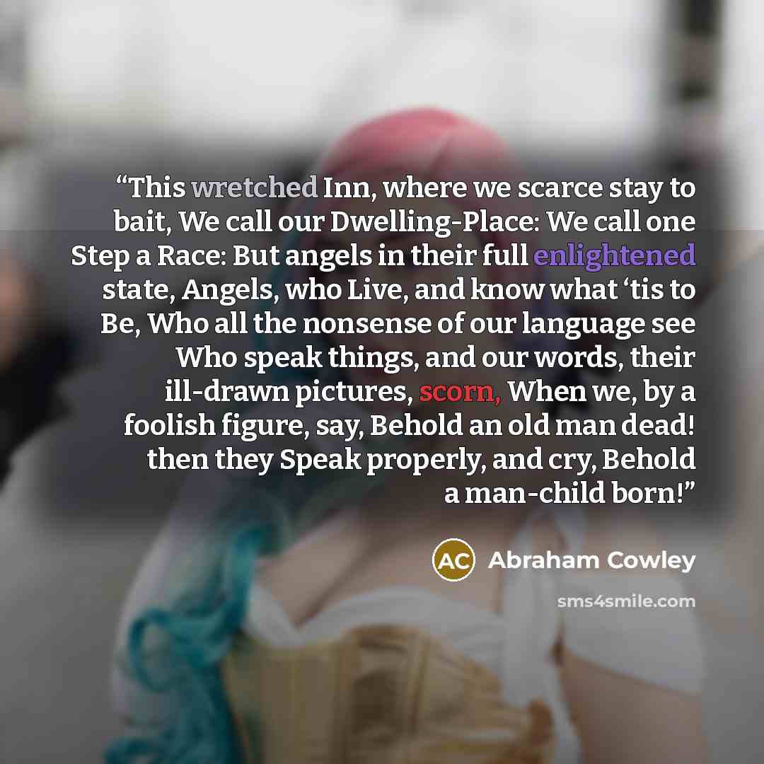 “This wretched Inn, where we scarce stay to bait, We call our Dwelling-Place: We call one Step a Race: But angels in their full enlightened state, Angels, who Live, and know what ‘tis to Be, Who all the nonsense of our language see Who speak things, and our words, their ill-drawn pictures, scorn…” quote by Abraham Cowley