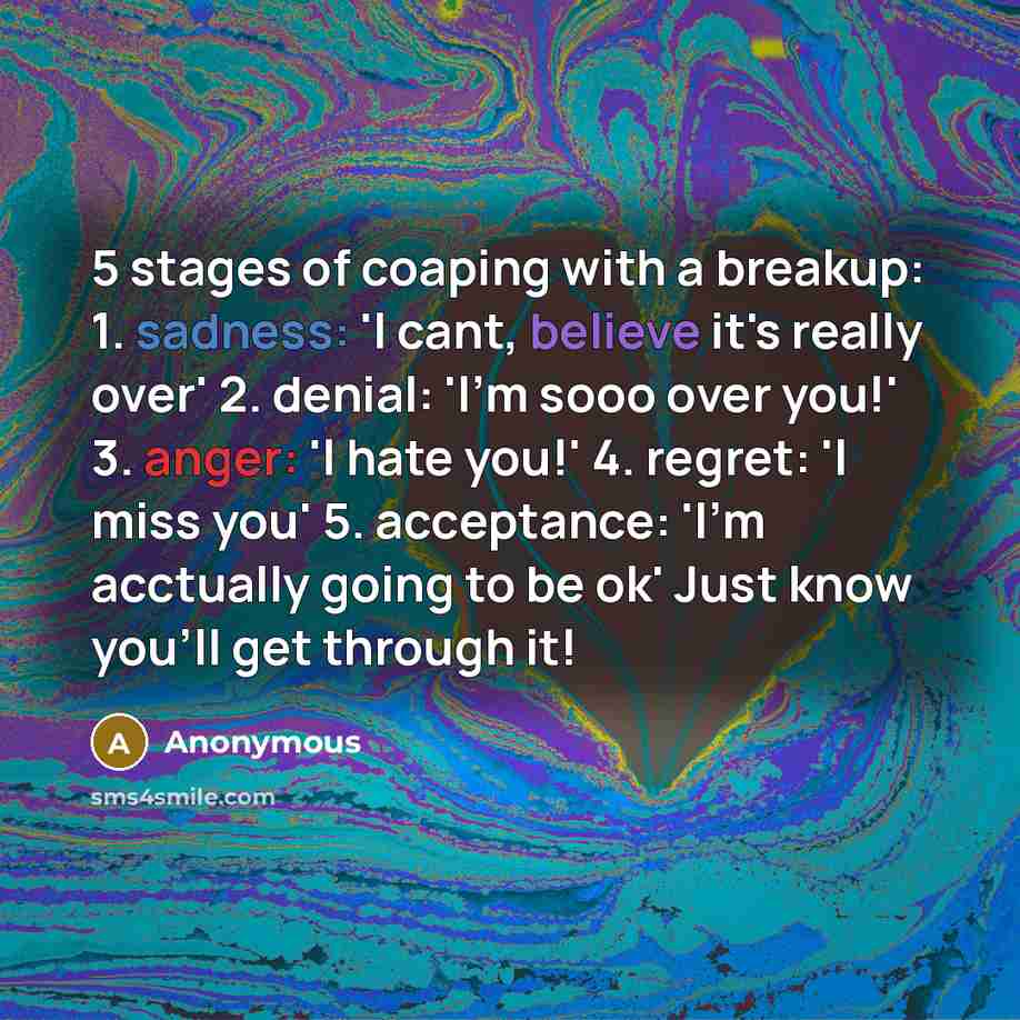 “5 stages of coaping with a breakup: 1. sadness: 'I cant, believe it's really over' 2. denial: 'I'm sooo over you!' 3. anger: 'I hate you!' 4. regret: 'I miss you' 5. acceptance: 'I'm acctually going to be ok' Just know you'll get through it!” quote by Anonymous