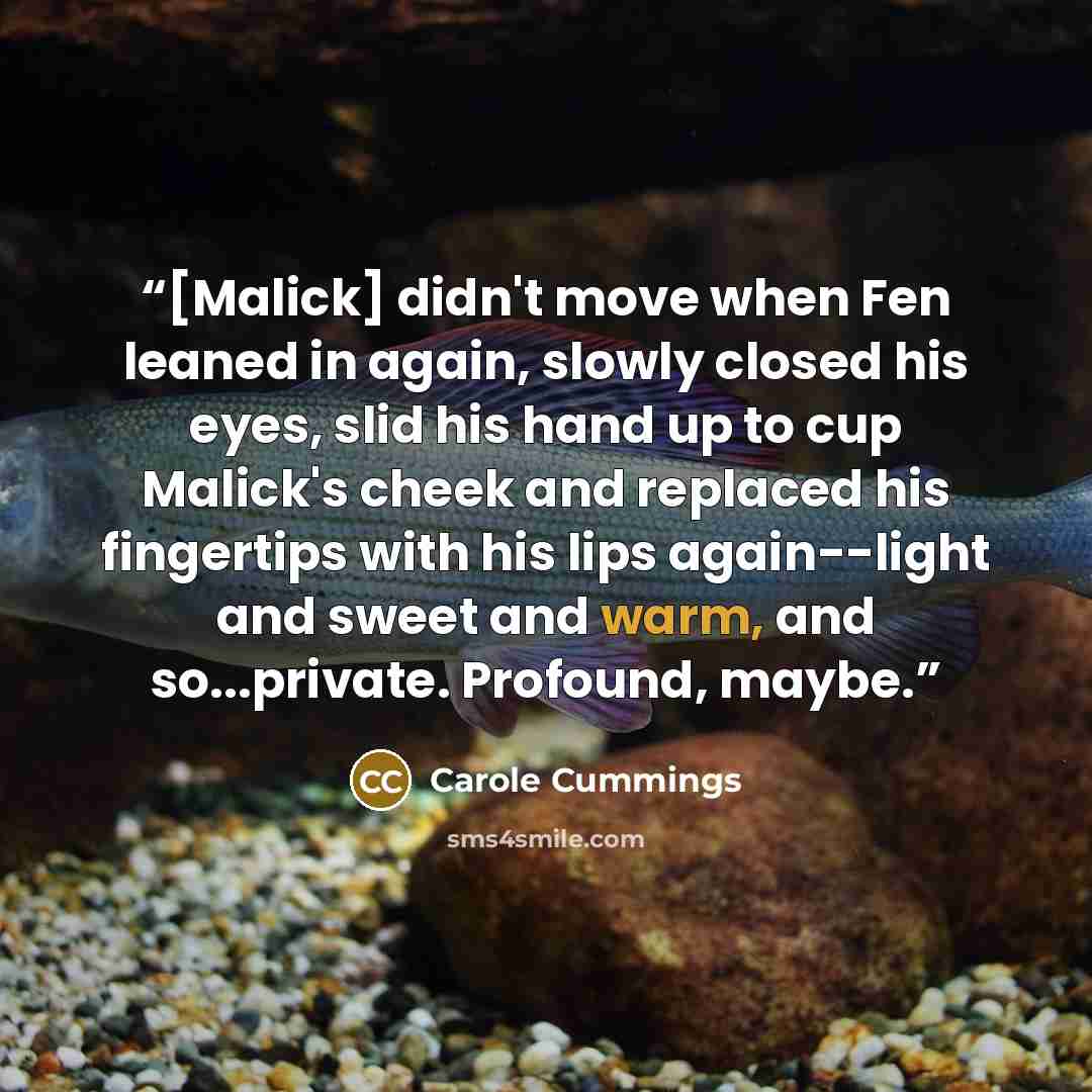 “[Malick] didn't move when Fen leaned in again, slowly closed his eyes, slid his hand up to cup Malick's cheek and replaced his fingertips with his lips again--light and sweet and warm, and so...private. Profound, maybe.” quote by Carole Cummings