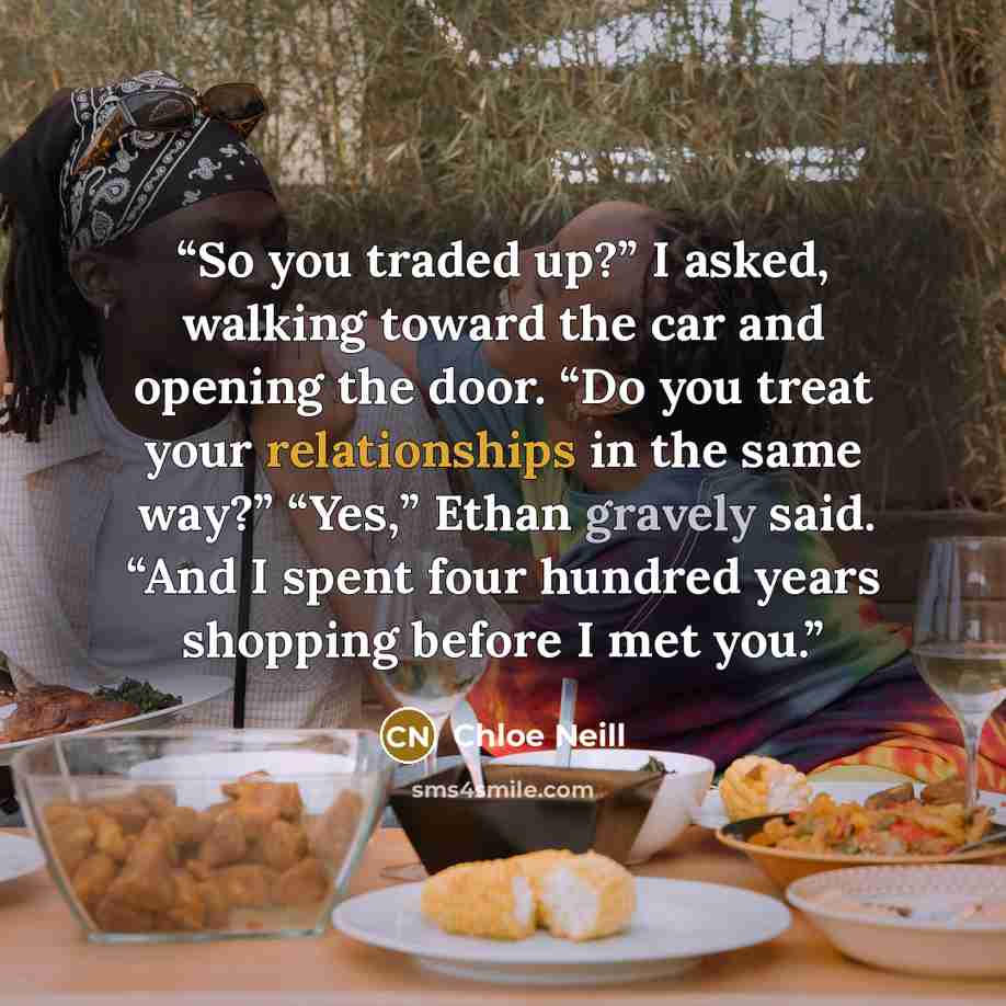 “So you traded up?” I asked, walking toward the car and opening the door. “Do you treat your relationships in the same way?” “Yes,” Ethan gravely said. “And I spent four hundred years shopping before I met you.” quote by Chloe Neill