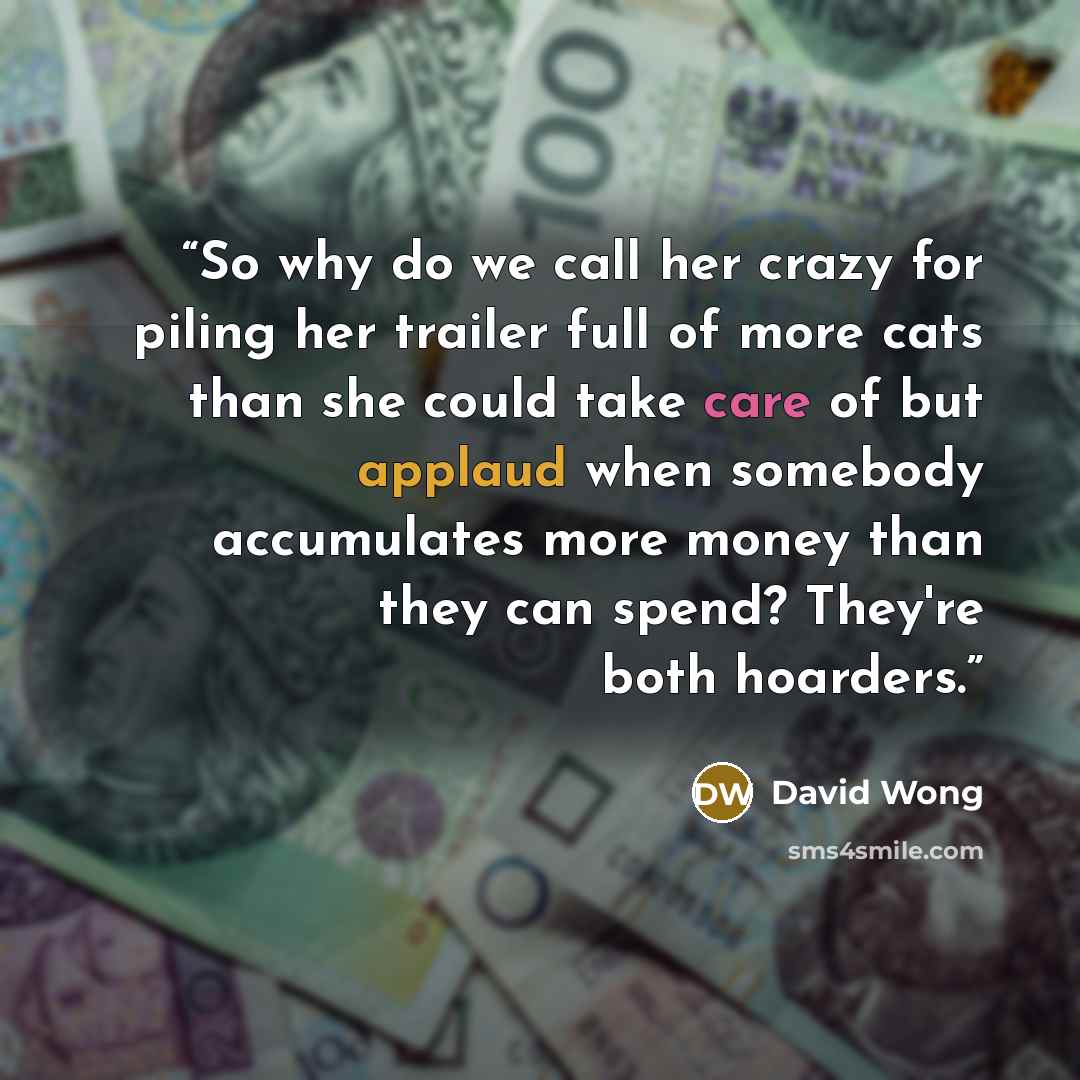 “So why do we call her crazy for piling her trailer full of more cats than she could take care of but applaud when somebody accumulates more money than they can spend? They're both hoarders.” quote by David Wong