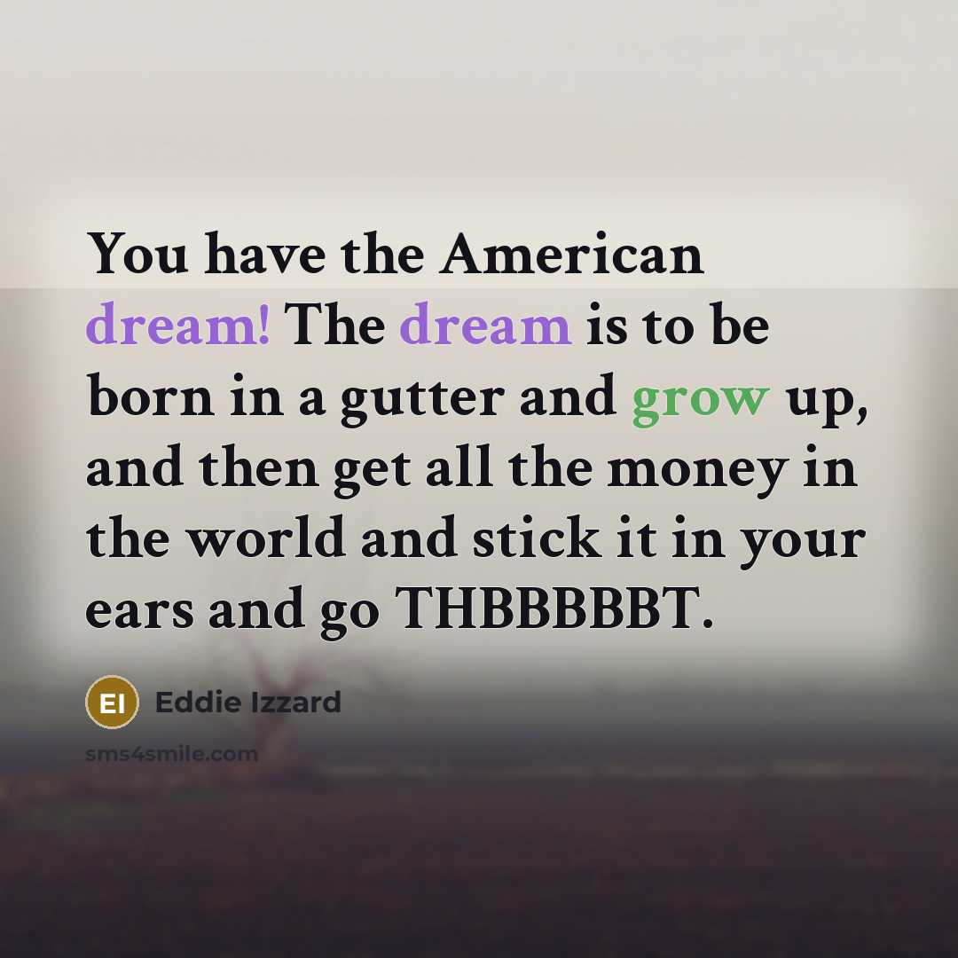 “You have the American dream! The dream is to be born in a gutter and grow up, and then get all the money in the world and stick it in your ears and go THBBBBBT.” quote by Eddie Izzard