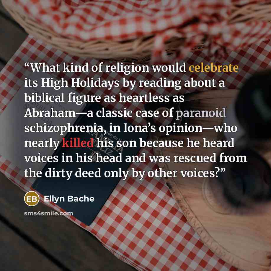 “What kind of religion would celebrate its High Holidays by reading about a biblical figure as heartless as Abraham—a classic case of paranoid schizophrenia, in Iona’s opinion—who nearly killed his son because he heard voices in his head and was rescued from the dirty deed only by other voices?” quote by Ellyn Bache