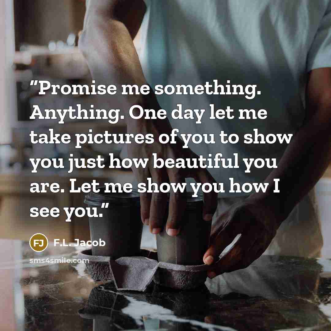 “Promise me something. Anything. One day let me take pictures of you to show you just how beautiful you are. Let me show you how I see you.” quote by F.L. Jacob