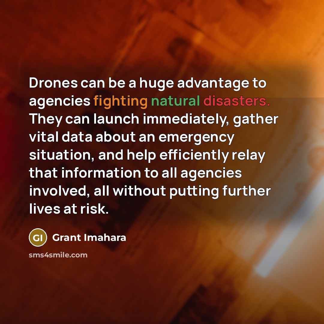 “Drones can be a huge advantage to agencies fighting natural disasters. They can launch immediately, gather vital data about an emergency situation, and help efficiently relay that information to all agencies involved, all without putting further lives at risk.” quote by Grant Imahara