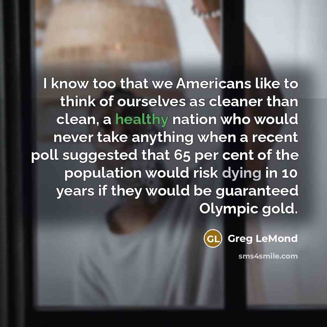 “I know too that we Americans like to think of ourselves as cleaner than clean, a healthy nation who would never take anything when a recent poll suggested that 65 per cent of the population would risk dying in 10 years if they would be guaranteed Olympic gold.” quote by Greg LeMond