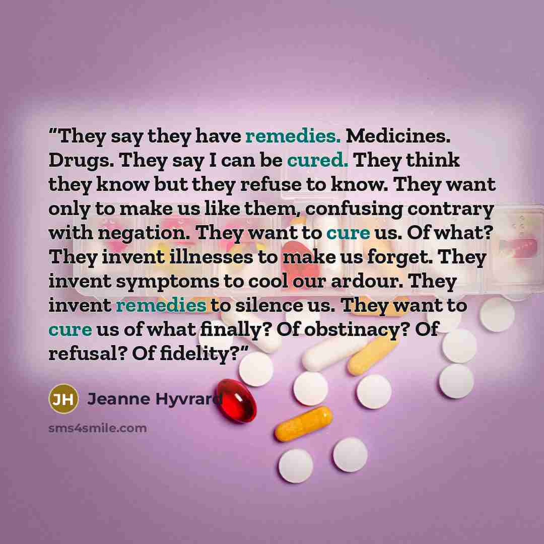 “They say they have remedies. Medicines. Drugs. They say I can be cured. They think they know but they refuse to know. They want only to make us like them, confusing contrary with negation. They want to cure us. Of what? They invent illnesses to make us forget. They invent symptoms to cool our…” quote by Jeanne Hyvrard