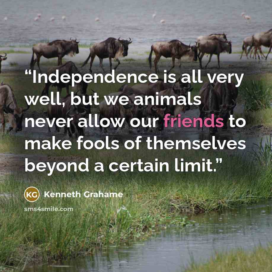 “Independence is all very well, but we animals never allow our friends to make fools of themselves beyond a certain limit.” quote by Kenneth Grahame