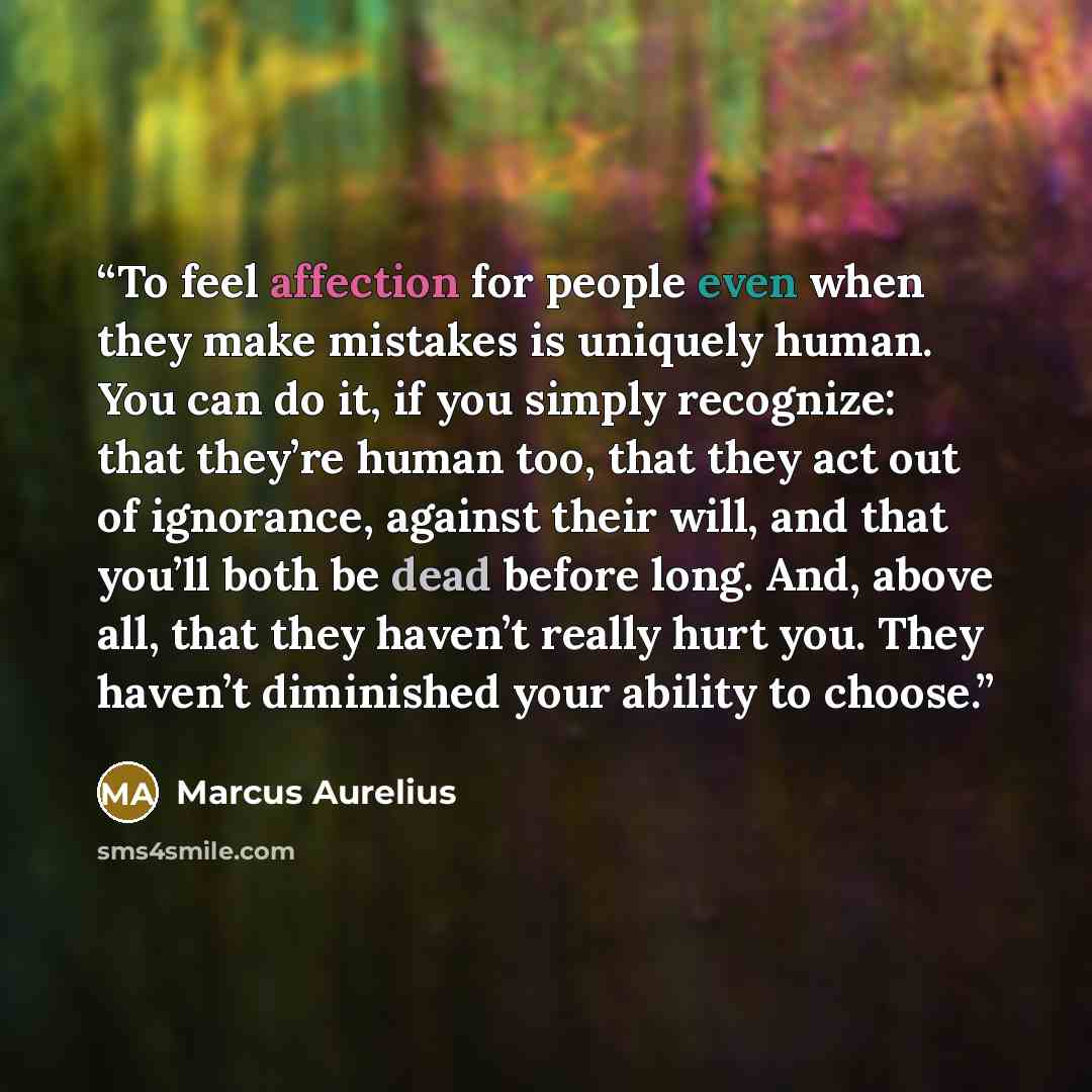 “To feel affection for people even when they make mistakes is uniquely human. You can do it, if you simply recognize: that they’re human too, that they act out of ignorance, against their will, and that you’ll both be dead before long. And, above all, that they haven’t really hurt you. They haven’t…” quote by Marcus Aurelius