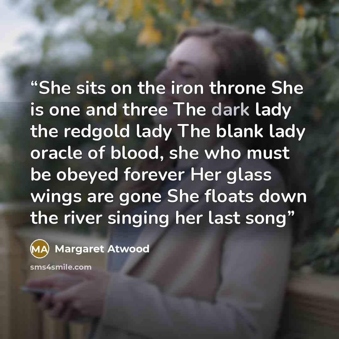 “She sits on the iron throne She is one and three The dark lady the redgold lady The blank lady oracle of blood, she who must be obeyed forever Her glass wings are gone She floats down the river singing her last song” quote by Margaret Atwood