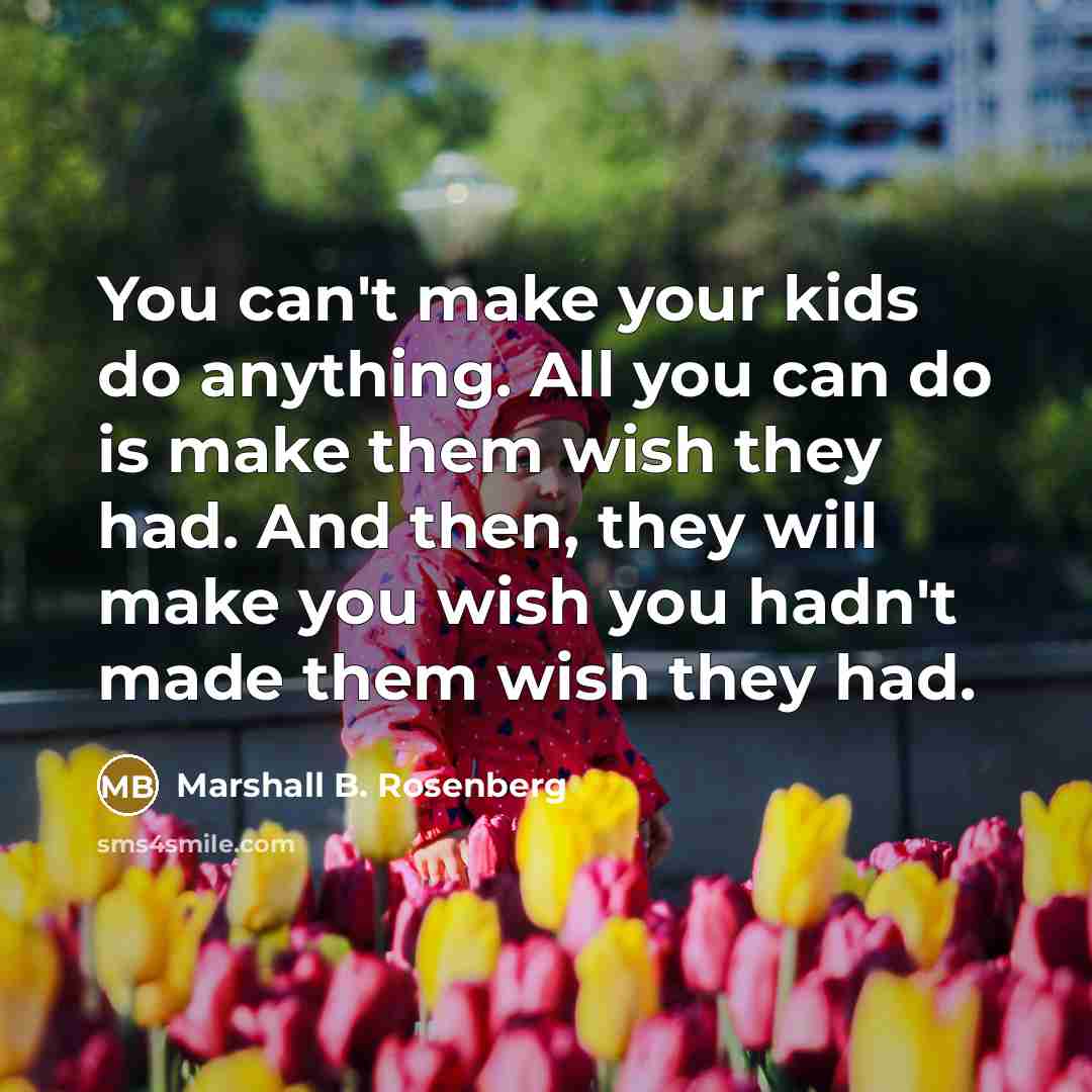 “You can't make your kids do anything. All you can do is make them wish they had. And then, they will make you wish you hadn't made them wish they had.” quote by Marshall B. Rosenberg