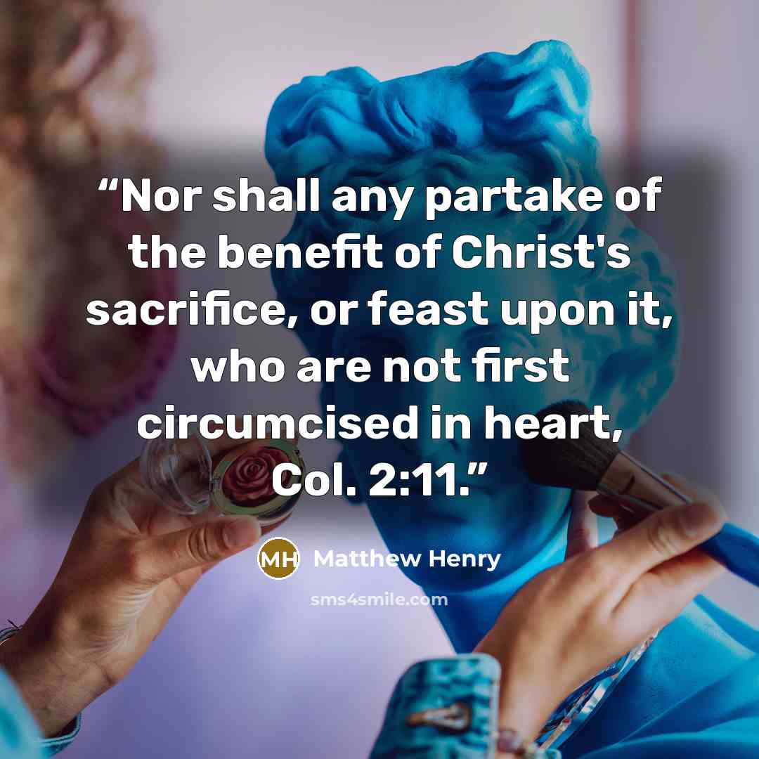 “Nor shall any partake of the benefit of Christ's sacrifice, or feast upon it, who are not first circumcised in heart, Col. 2:11.” quote by Matthew Henry