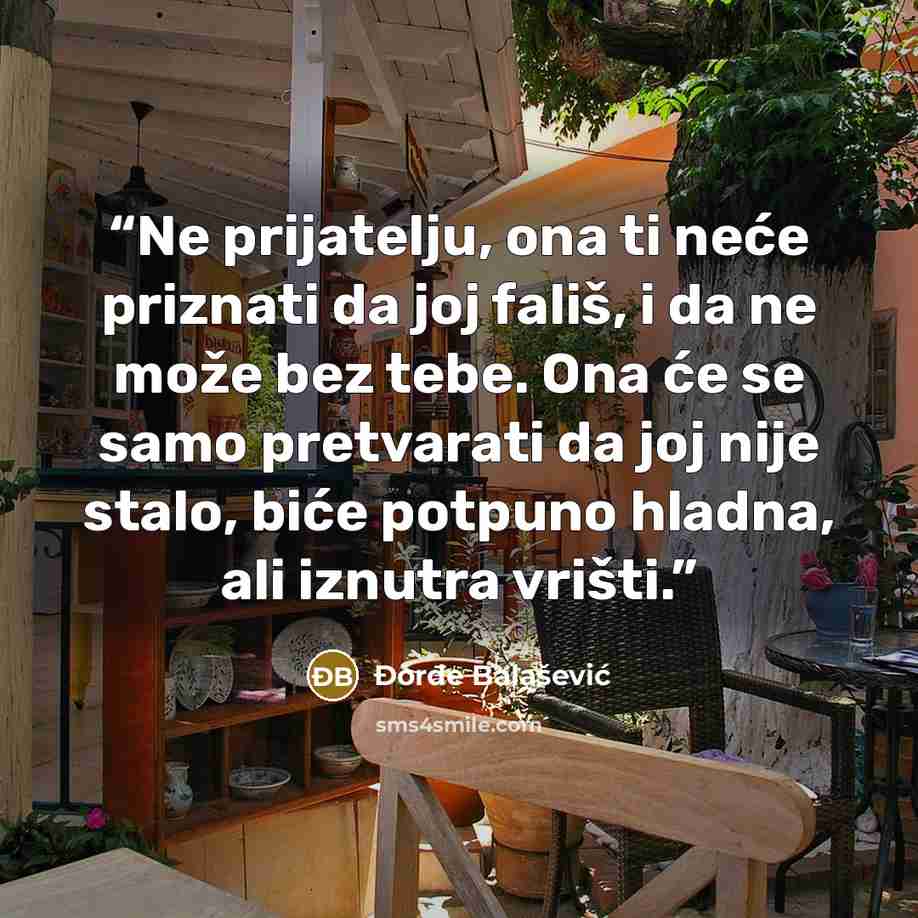 “Ne prijatelju, ona ti neće priznati da joj fališ, i da ne može bez tebe. Ona će se samo pretvarati da joj nije stalo, biće potpuno hladna, ali iznutra vrišti.” quote by Đorđe Balašević