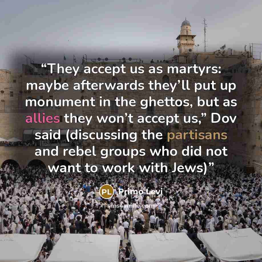 “They accept us as martyrs: maybe afterwards they’ll put up monument in the ghettos, but as allies they won’t accept us,” Dov said (discussing the partisans and rebel groups who did not want to work with Jews)” quote by Primo Levi