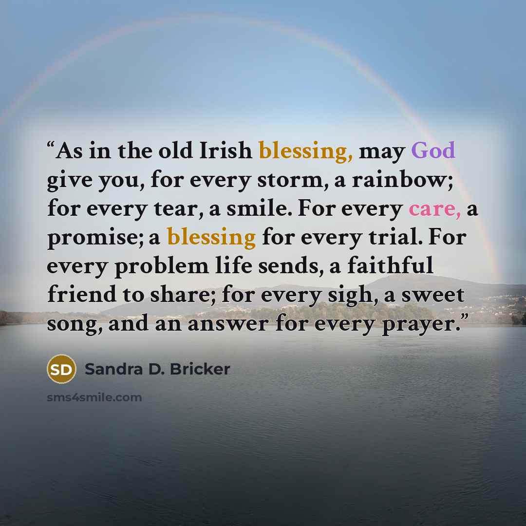 “As in the old Irish blessing, may God give you, for every storm, a rainbow; for every tear, a smile. For every care, a promise; a blessing for every trial. For every problem life sends, a faithful friend to share; for every sigh, a sweet song, and an answer for every prayer.” quote by Sandra D. Bricker