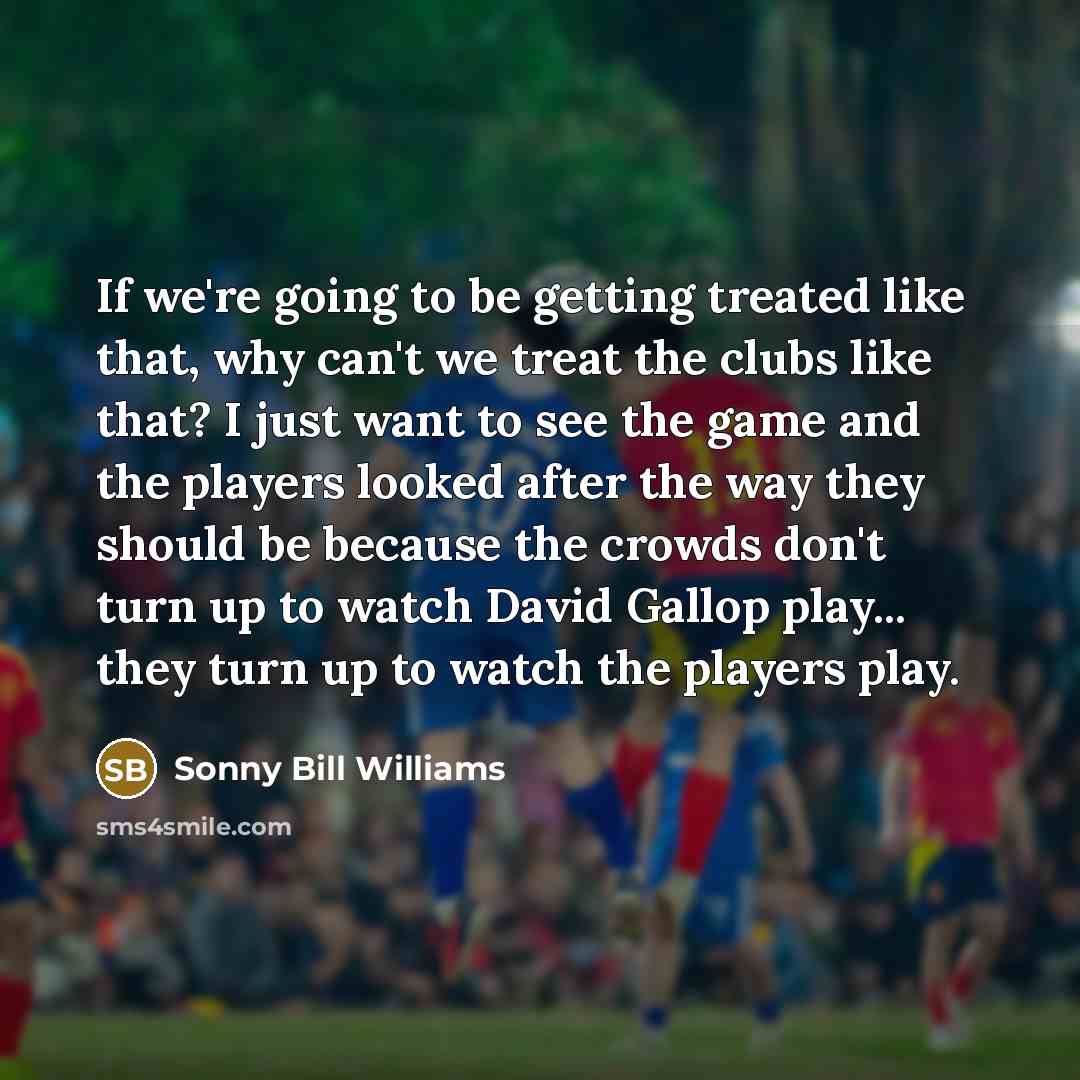 “If we're going to be getting treated like that, why can't we treat the clubs like that? I just want to see the game and the players looked after the way they should be because the crowds don't turn up to watch David Gallop play... they turn up to watch the players play.” quote by Sonny Bill Williams