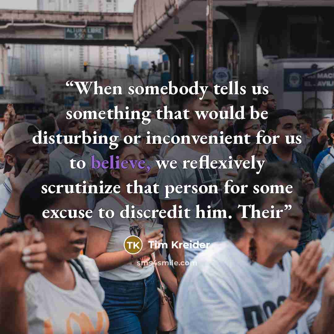 “When somebody tells us something that would be disturbing or inconvenient for us to believe, we reflexively scrutinize that person for some excuse to discredit him. Their” quote by Tim Kreider