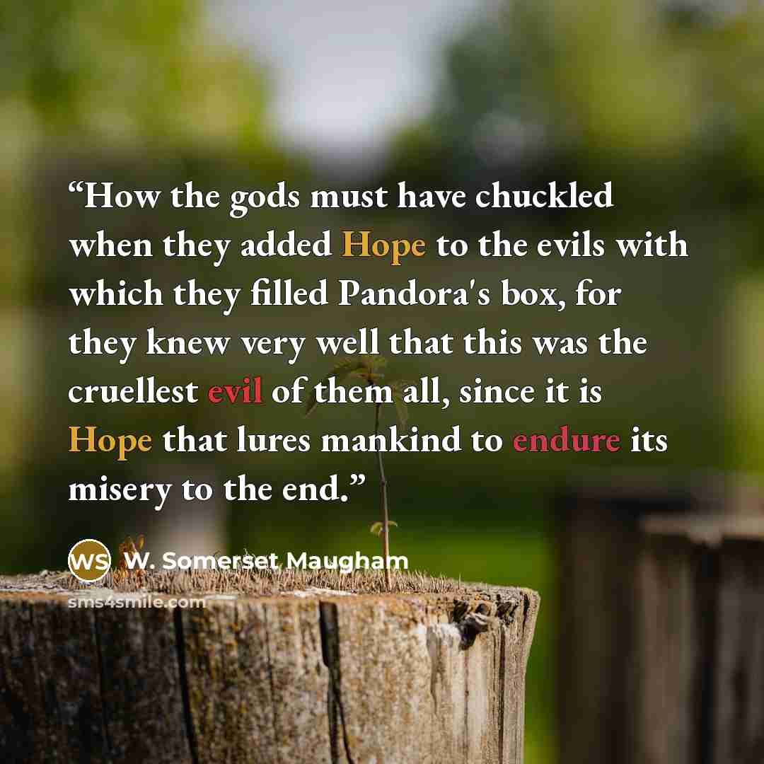 “How the gods must have chuckled when they added Hope to the evils with which they filled Pandora's box, for they knew very well that this was the cruellest evil of them all, since it is Hope that lures mankind to endure its misery to the end.” quote by W. Somerset Maugham