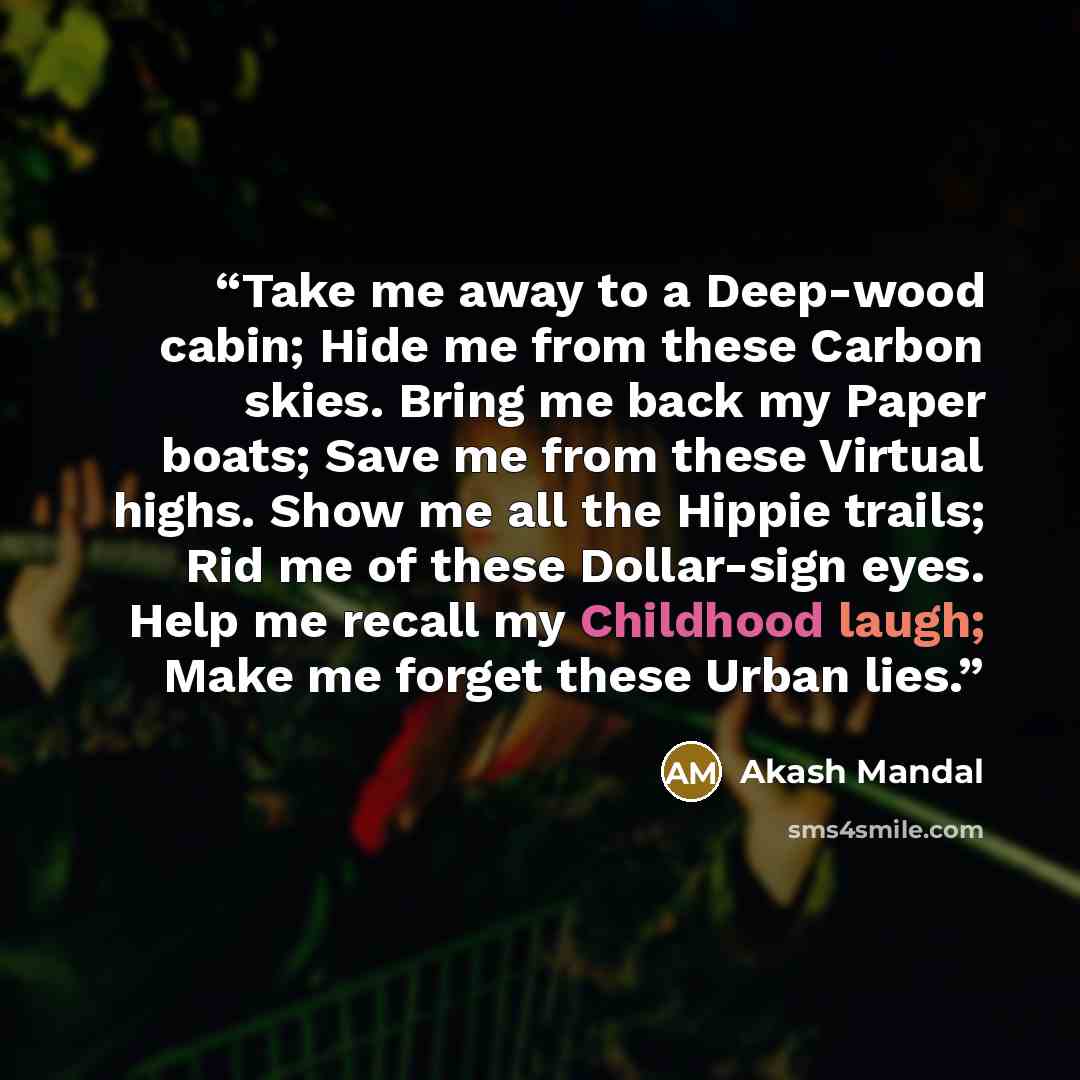 “Take me away to a Deep-wood cabin; Hide me from these Carbon skies. Bring me back my Paper boats; Save me from these Virtual highs. Show me all the Hippie trails; Rid me of these Dollar-sign eyes. Help me recall my Childhood laugh; Make me forget these Urban lies.” quote by Akash Mandal
