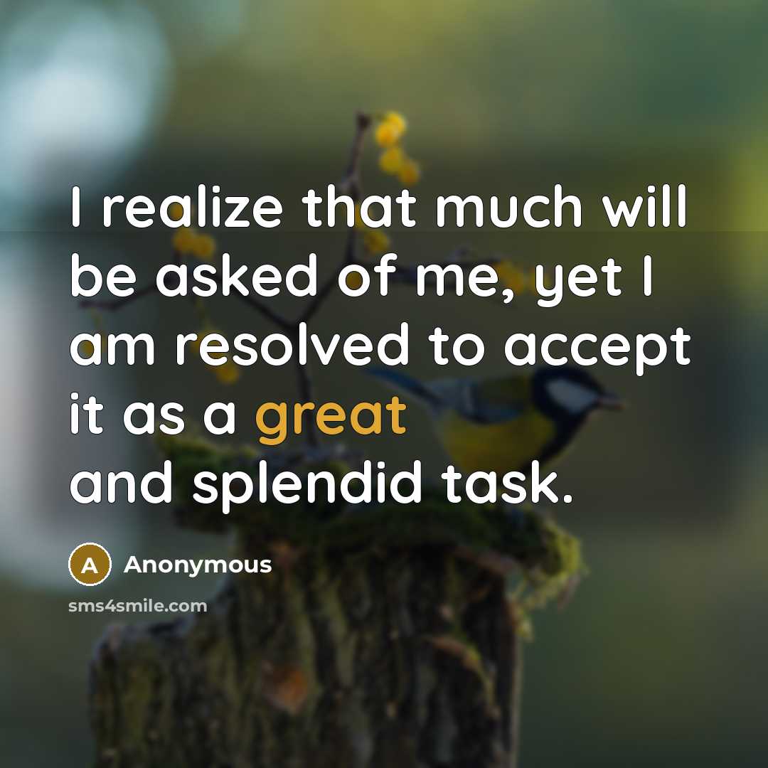 “I realize that much will be asked of me, yet I am resolved to accept it as a great and splendid task.” quote by Anonymous