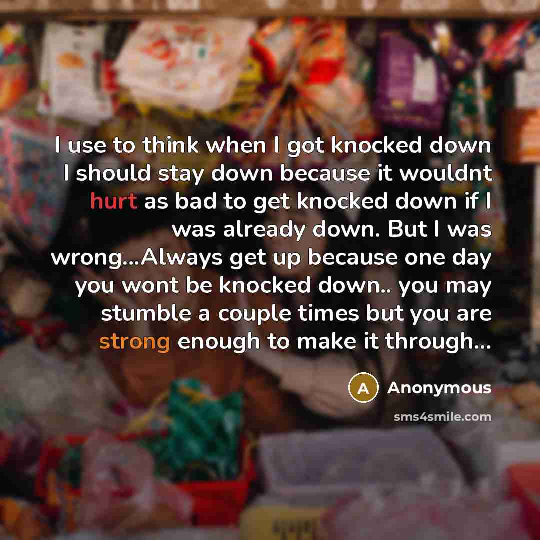 “I use to think when I got knocked down I should stay down because it wouldnt hurt as bad to get knocked down if I was already down. But I was wrong...Always get up because one day you wont be knocked down.. you may stumble a couple times but you are strong enough to make it through...” quote by Anonymous