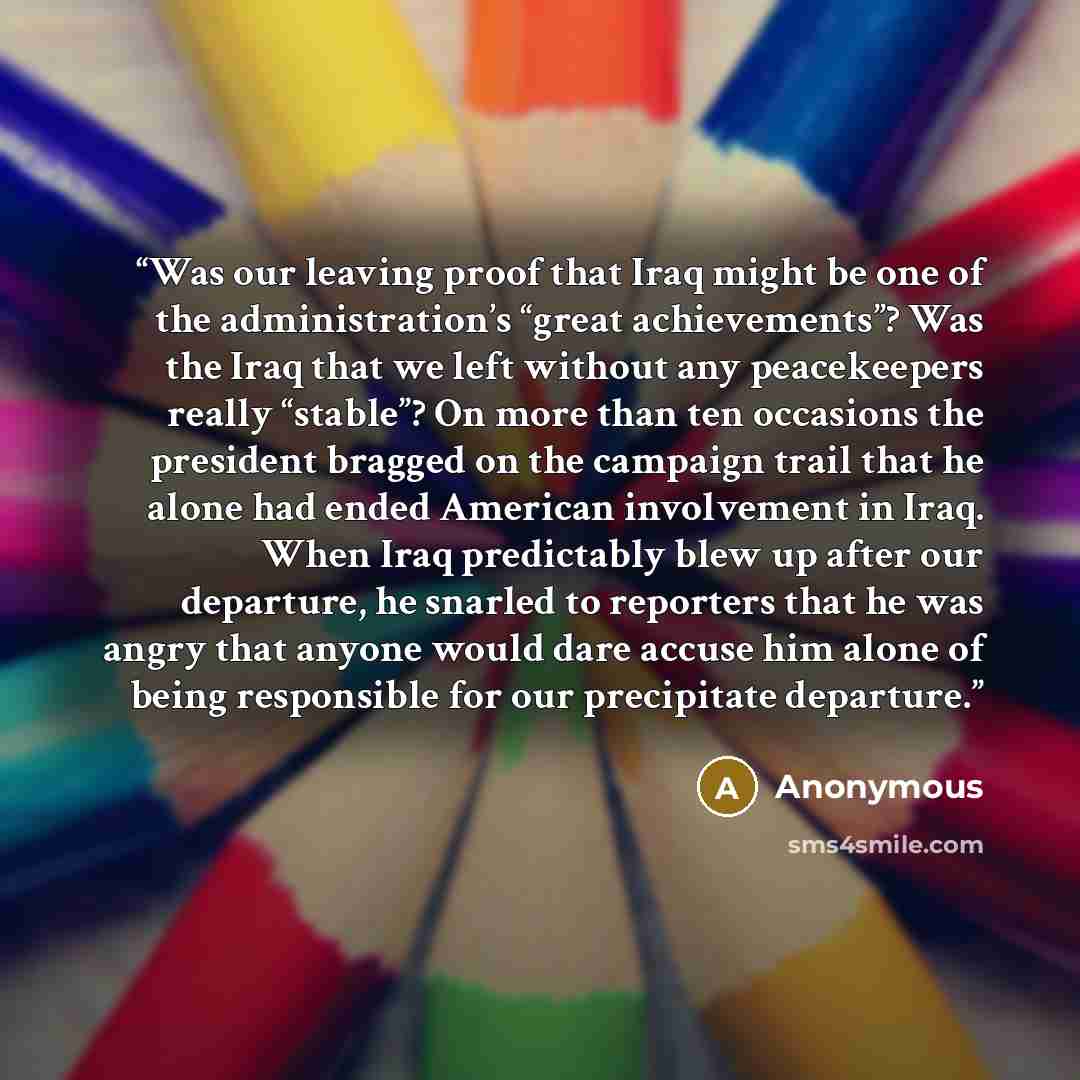 “Was our leaving proof that Iraq might be one of the administration’s “great achievements”? Was the Iraq that we left without any peacekeepers really “stable”? On more than ten occasions the president bragged on the campaign trail that he alone had ended American involvement in Iraq. When Iraq…” quote by Anonymous