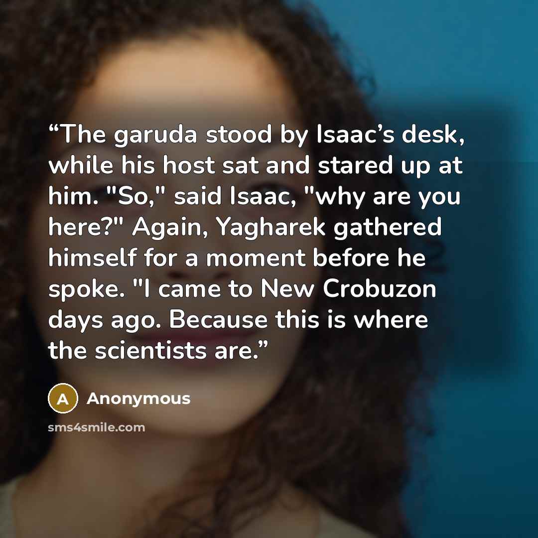 “The garuda stood by Isaac’s desk, while his host sat and stared up at him. "So," said Isaac, "why are you here?" Again, Yagharek gathered himself for a moment before he spoke. "I came to New Crobuzon days ago. Because this is where the scientists are.” quote by Anonymous