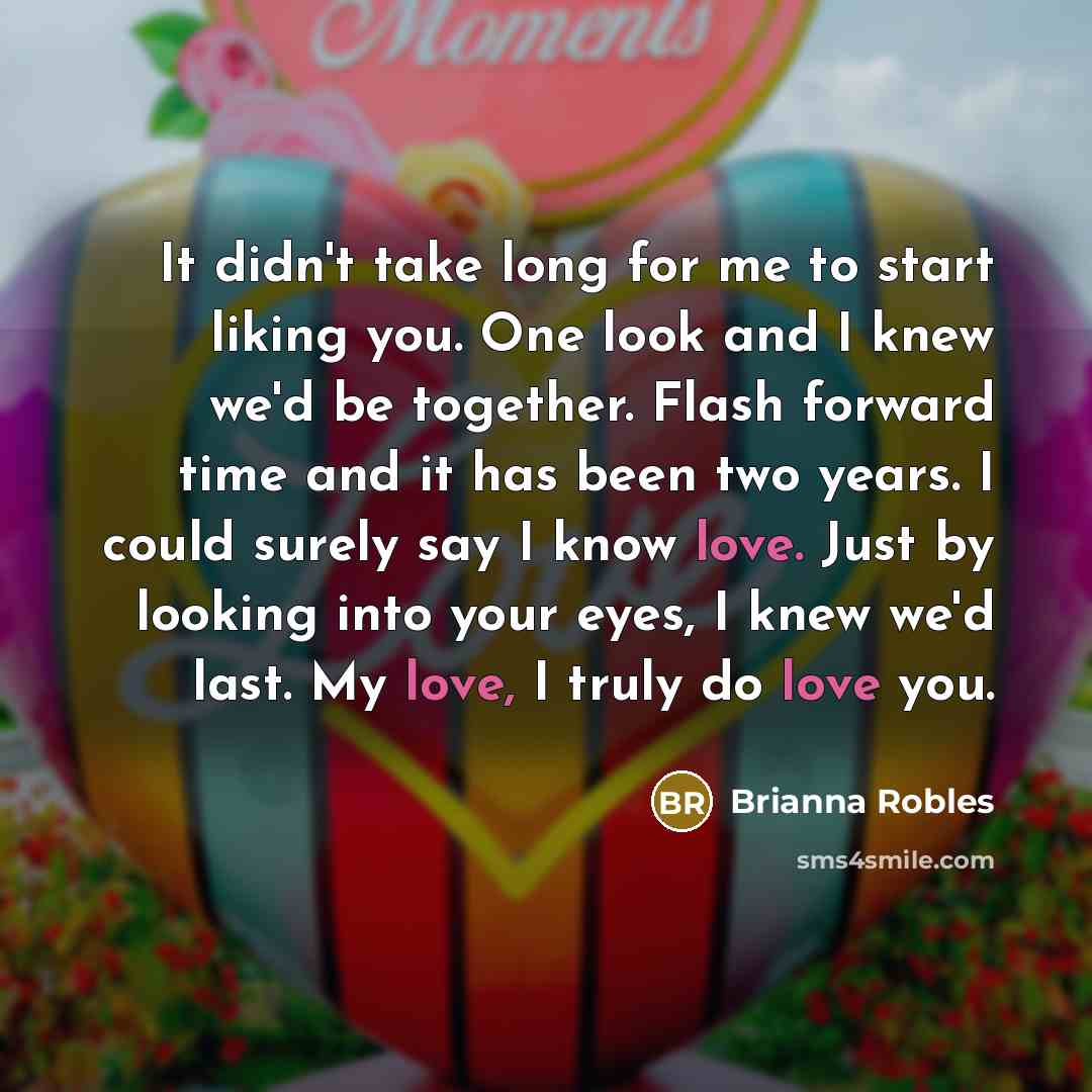 “It didn't take long for me to start liking you. One look and I knew we'd be together. Flash forward time and it has been two years. I could surely say I know love. Just by looking into your eyes, I knew we'd last. My love, I truly do love you.” quote by Brianna Robles