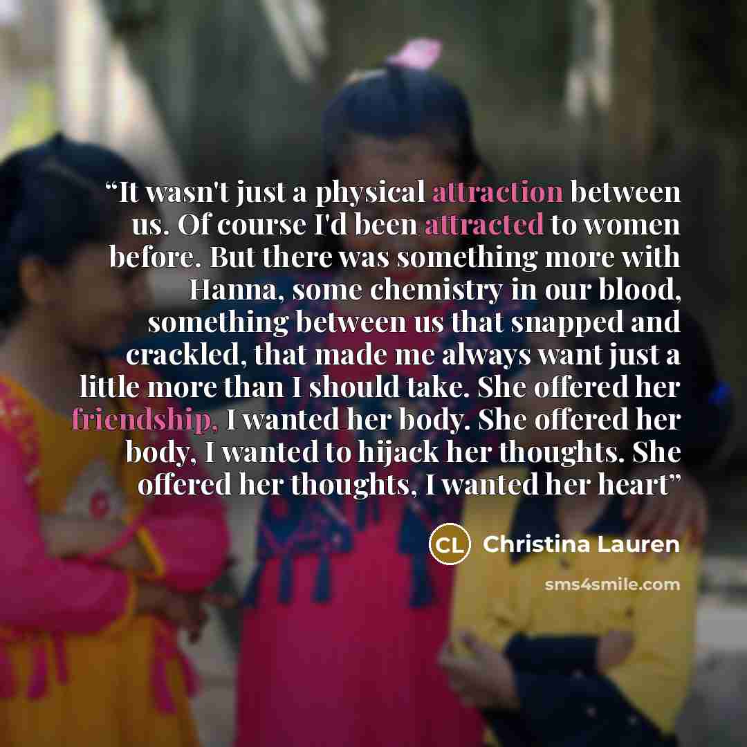 “It wasn't just a physical attraction between us. Of course I'd been attracted to women before. But there was something more with Hanna, some chemistry in our blood, something between us that snapped and crackled, that made me always want just a little more than I should take. She offered her…” quote by Christina Lauren