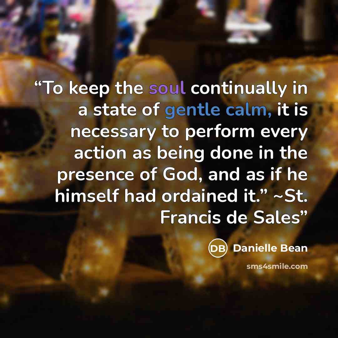 “To keep the soul continually in a state of gentle calm, it is necessary to perform every action as being done in the presence of God, and as if he himself had ordained it.” ~St. Francis de Sales” quote by Danielle Bean