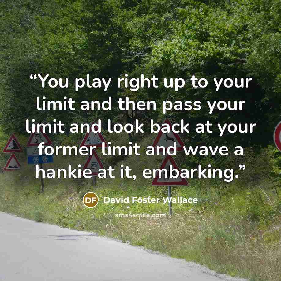 “You play right up to your limit and then pass your limit and look back at your former limit and wave a hankie at it, embarking.” quote by David Foster Wallace