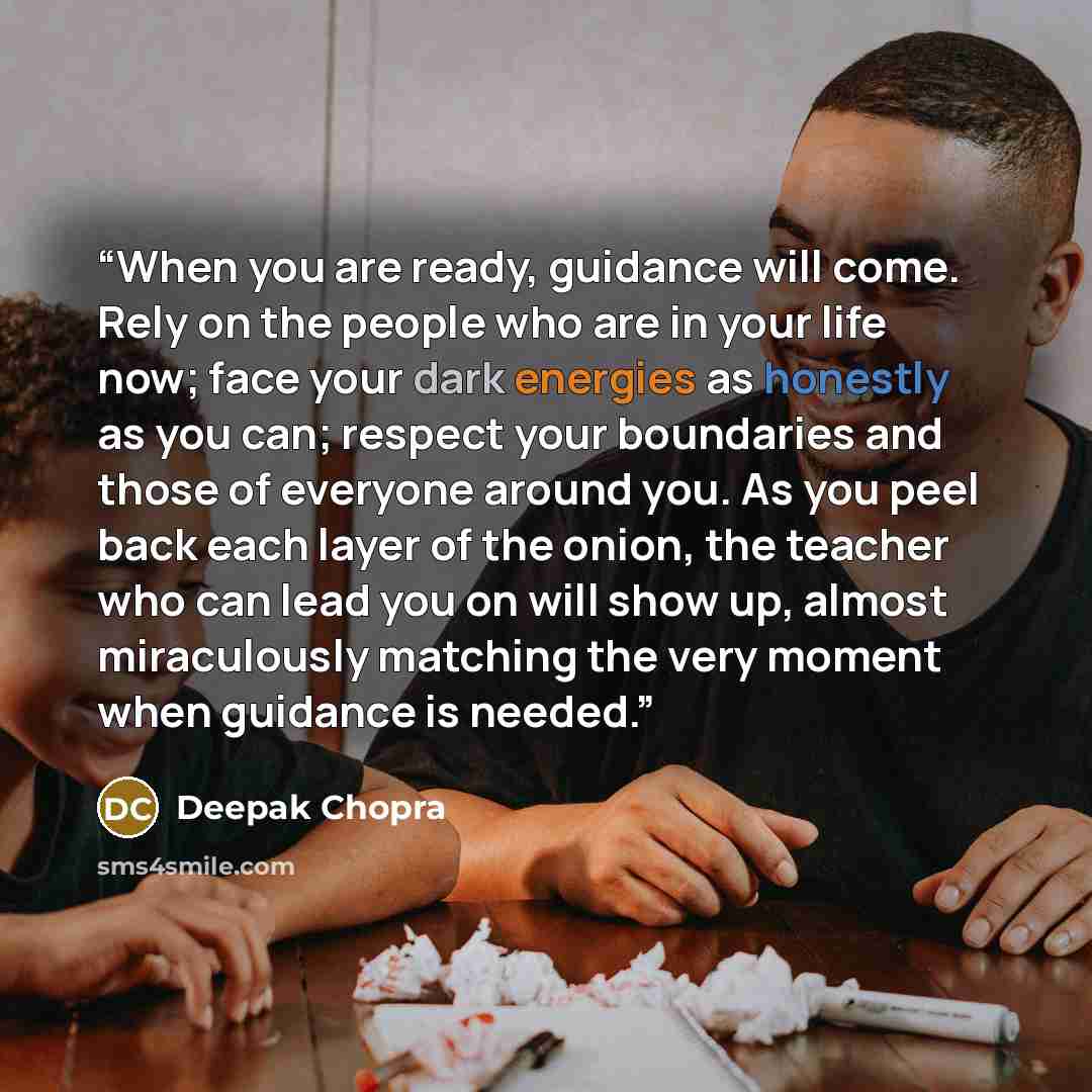 “When you are ready, guidance will come. Rely on the people who are in your life now; face your dark energies as honestly as you can; respect your boundaries and those of everyone around you. As you peel back each layer of the onion, the teacher who can lead you on will show up, almost miraculously…” quote by Deepak Chopra