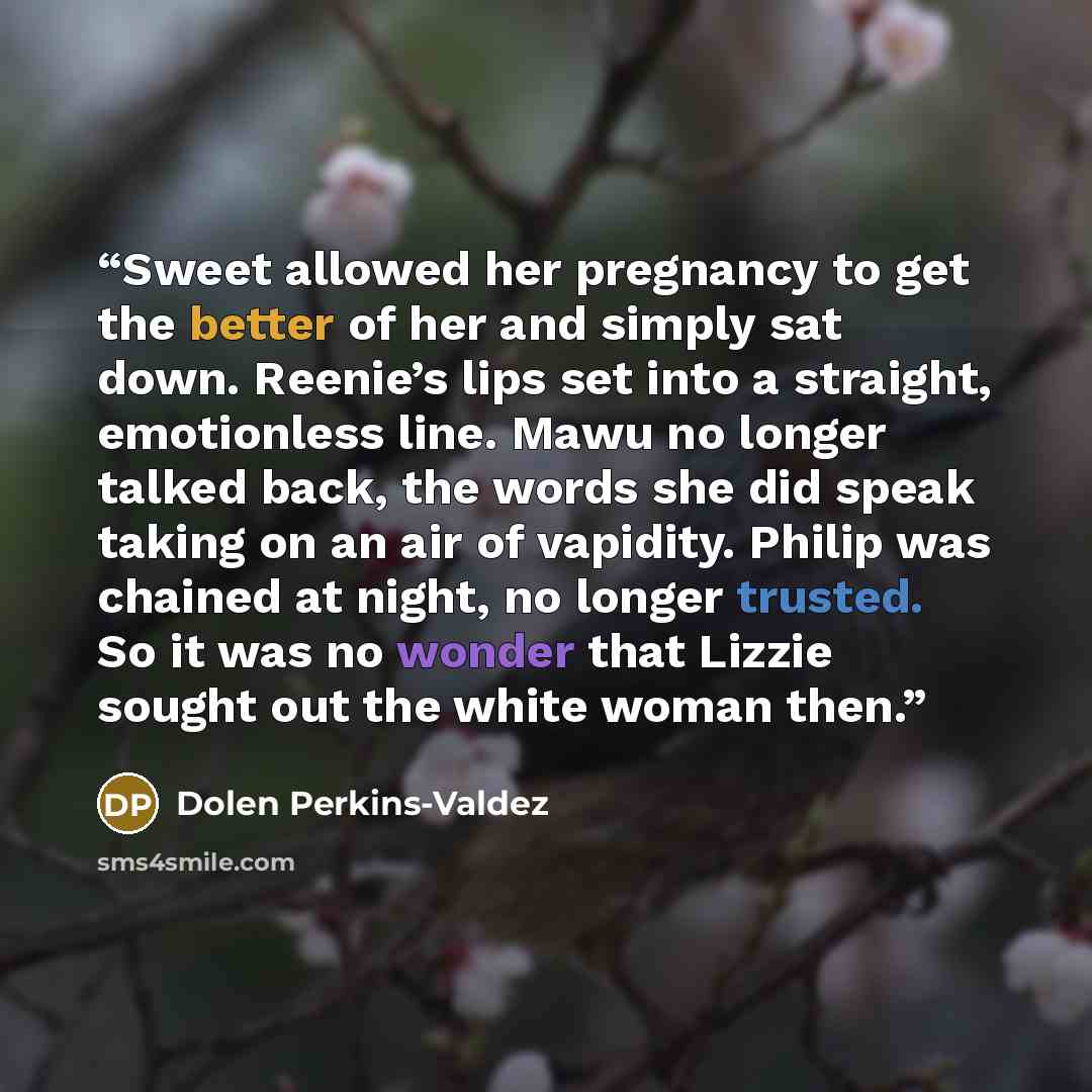 “Sweet allowed her pregnancy to get the better of her and simply sat down. Reenie’s lips set into a straight, emotionless line. Mawu no longer talked back, the words she did speak taking on an air of vapidity. Philip was chained at night, no longer trusted. So it was no wonder that Lizzie sought…” quote by Dolen Perkins-Valdez