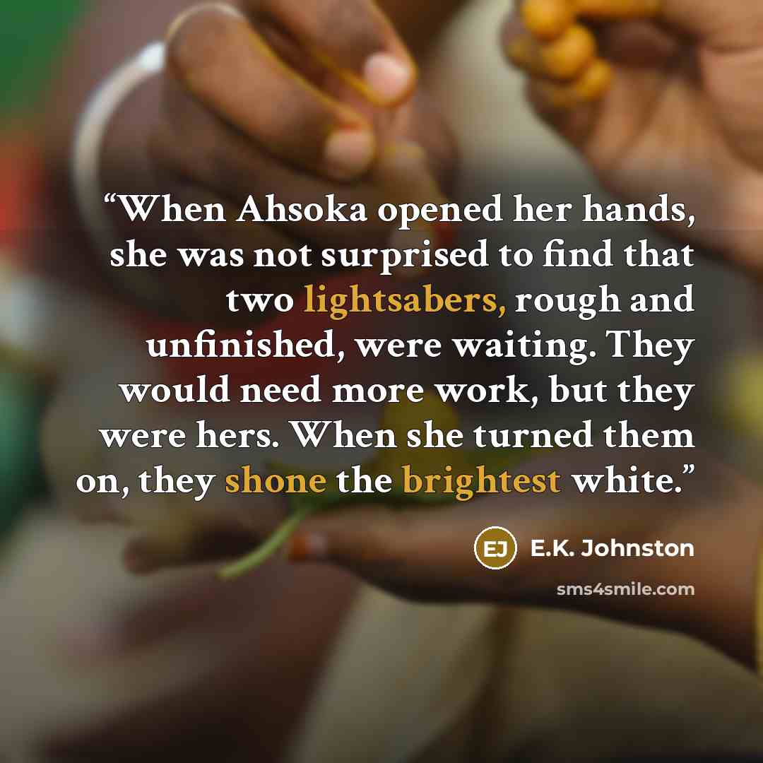 “When Ahsoka opened her hands, she was not surprised to find that two lightsabers, rough and unfinished, were waiting. They would need more work, but they were hers. When she turned them on, they shone the brightest white.” quote by E.K. Johnston