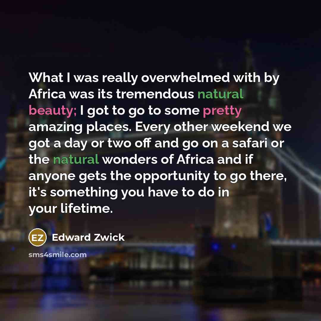 “What I was really overwhelmed with by Africa was its tremendous natural beauty; I got to go to some pretty amazing places. Every other weekend we got a day or two off and go on a safari or the natural wonders of Africa and if anyone gets the opportunity to go there, it's something you have to do…” quote by Edward Zwick