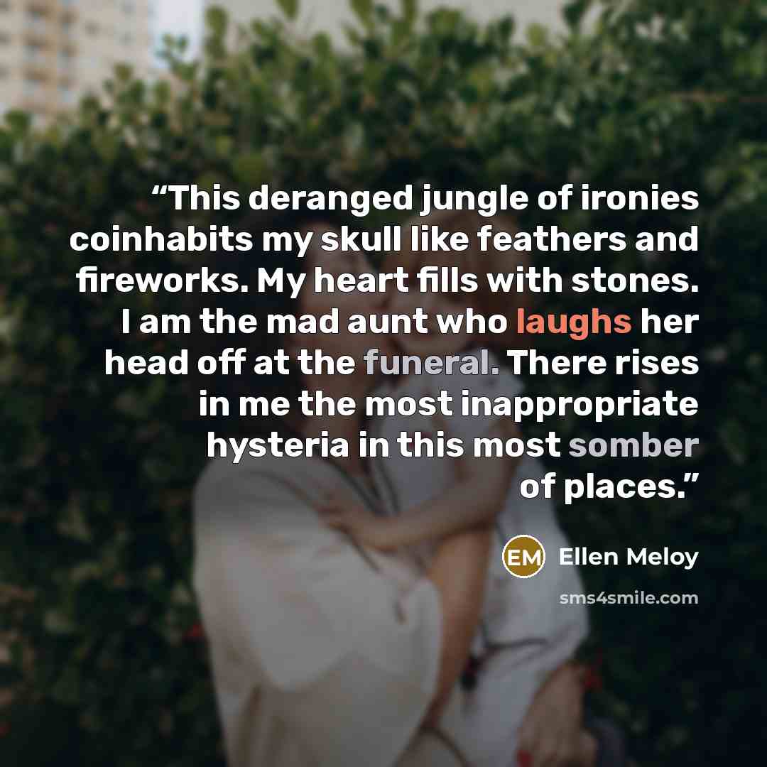 “This deranged jungle of ironies coinhabits my skull like feathers and fireworks. My heart fills with stones. I am the mad aunt who laughs her head off at the funeral. There rises in me the most inappropriate hysteria in this most somber of places.” quote by Ellen Meloy