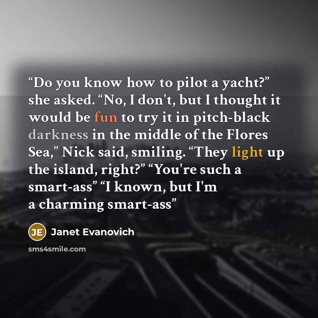 “Do you know how to pilot a yacht?” she asked. “No, I don't, but I thought it would be fun to try it in pitch-black darkness in the middle of the Flores Sea,” Nick said, smiling. “They light up the island, right?” “You're such a smart-ass” “I known, but I'm a charming smart-ass” quote by Janet Evanovich