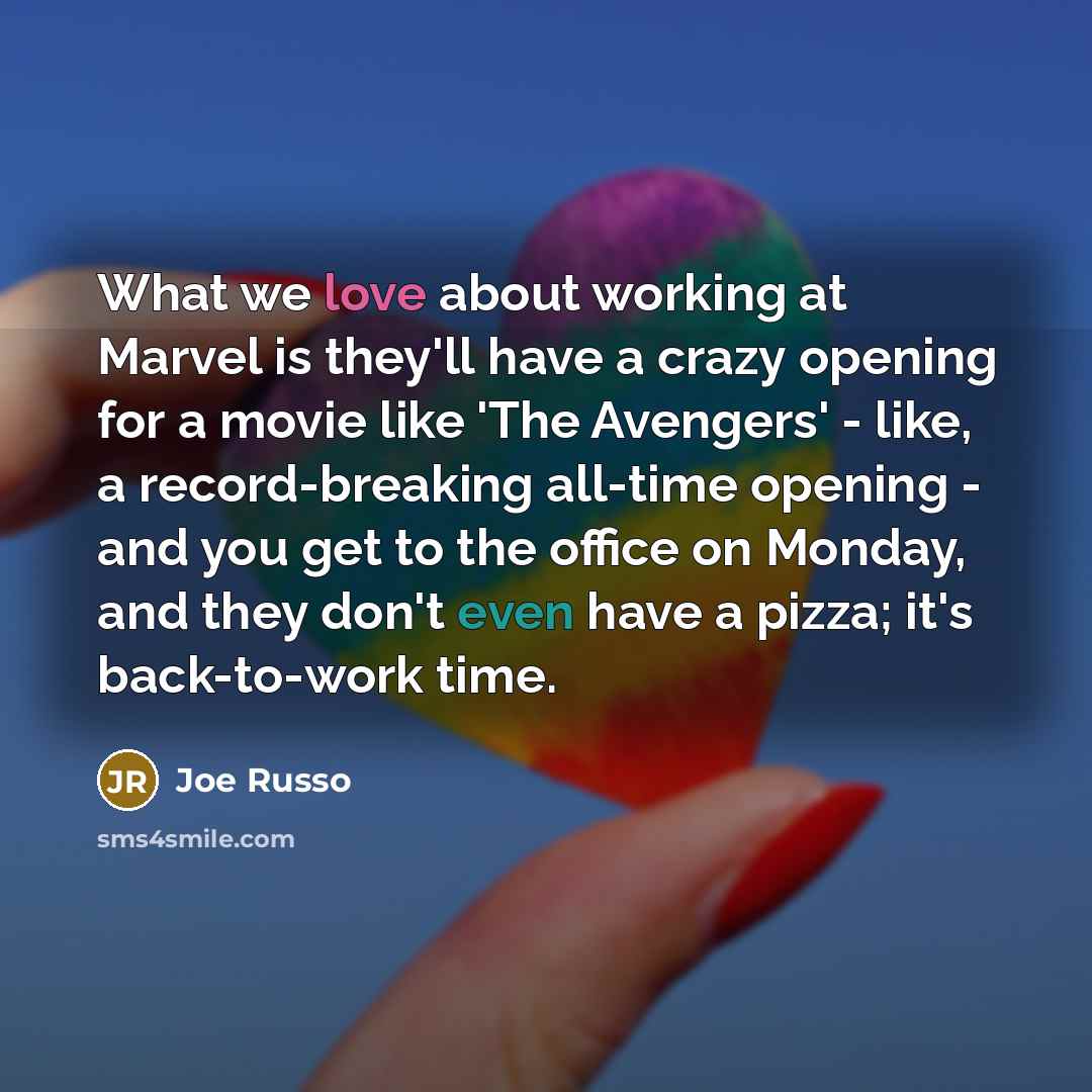 “What we love about working at Marvel is they'll have a crazy opening for a movie like 'The Avengers' - like, a record-breaking all-time opening - and you get to the office on Monday, and they don't even have a pizza; it's back-to-work time.” quote by Joe Russo
