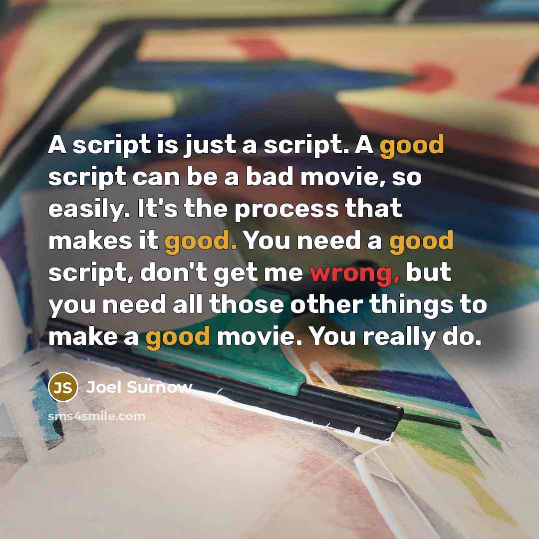 “A script is just a script. A good script can be a bad movie, so easily. It's the process that makes it good. You need a good script, don't get me wrong, but you need all those other things to make a good movie. You really do.” quote by Joel Surnow
