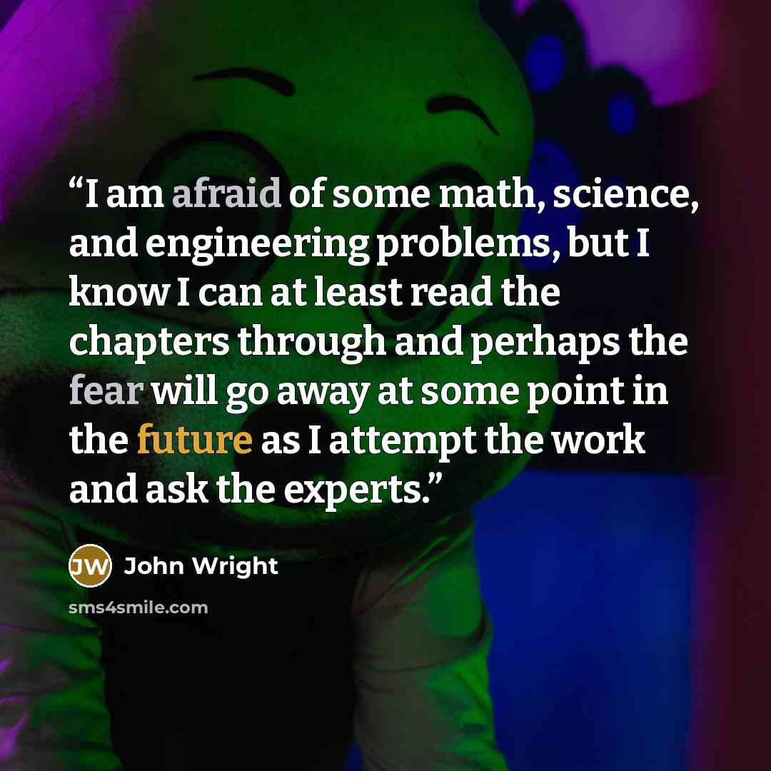 “I am afraid of some math, science, and engineering problems, but I know I can at least read the chapters through and perhaps the fear will go away at some point in the future as I attempt the work and ask the experts.” quote by John Wright
